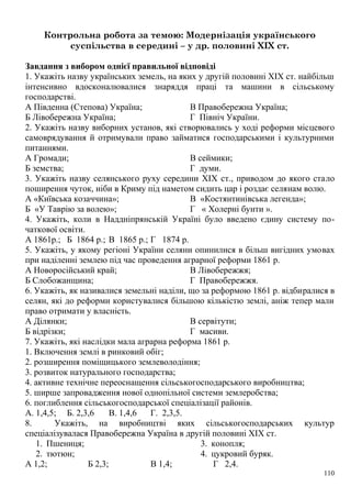 Контрольна робота за темою: Модернізація українського
суспільства в середині – у др. половині XIX ст.
Завдання з вибором однієї правильної відповіді
1. Укажіть назву українських земель, на яких у другій половині XIX ст. найбільш
інтенсивно вдосконалювалися знаряддя праці та машини в сільському
господарстві.
А Південна (Степова) Україна;
Б Лівобережна Україна;
В Правобережна Україна;
Г Північ України.
2. Укажіть назву виборних установ, які створювались у ході реформи місцевого
самоврядування й отримували право займатися господарськими і культурними
питаннями.
А Громади;
Б земства;
В сеймики;
Г думи.
3. Укажіть назву селянського руху середини XIX ст., приводом до якого стало
поширення чуток, ніби в Криму під наметом сидить цар і роздає селянам волю.
А «Київська козаччина»;
Б «У Таврію за волею»;
В «Костянтинівська легенда»;
Г « Холерні бунти ».
4. Укажіть, коли в Наддніпрянській Україні було введено єдину систему по-
чаткової освіти.
А 1861р.; Б 1864 р.; В 1865 р.; Г 1874 р.
5. Укажіть, у якому регіоні України селяни опинилися в більш вигідних умовах
при наділенні землею під час проведення аграрної реформи 1861 р.
А Новоросійський край;
Б Слобожанщина;
В Лівобережжя;
Г Правобережжя.
6. Укажіть, як називалися земельні наділи, що за реформою 1861 р. відбиралися в
селян, які до реформи користувалися більшою кількістю землі, аніж тепер мали
право отримати у власність.
А Ділянки;
Б відрізки;
В сервітути;
Г масиви.
7. Укажіть, які наслідки мала аграрна реформа 1861 р.
1. Включення землі в ринковий обіг;
2. розширення поміщицького землеволодіння;
3. розвиток натурального господарства;
4. активне технічне переоснащення сільськогосподарського виробництва;
5. ширше запровадження нової однопільної системи землеробства;
6. поглиблення сільськогосподарської спеціалізації районів.
А. 1,4,5; Б. 2,3,6 В. 1,4,6 Г. 2,3,5.
8. Укажіть, на виробництві яких сільськогосподарських культур
спеціалізувалася Правобережна Україна в другій половині XIX ст.
1. Пшениця;
2. тютюн;
3. конопля;
4. цукровий буряк.
А 1,2; Б 2,3; В 1,4; Г 2,4.
110
 