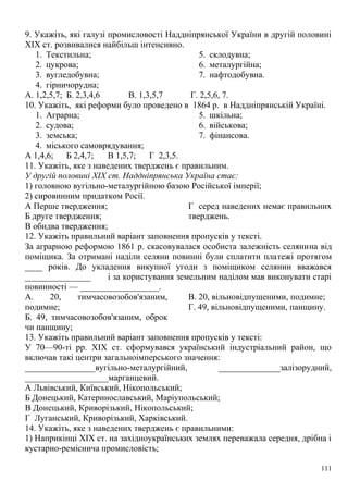9. Укажіть, які галузі промисловості Наддніпрянської України в другій половині
XIX ст. розвивалися найбільш інтенсивно.
1. Текстильна;
2. цукрова;
3. вугледобувна;
4. гірничорудна;
5. склодувна;
6. металургійна;
7. нафтодобувна.
А. 1,2,5,7; Б. 2,3,4,6 В. 1,3,5,7 Г. 2,5,6, 7.
10. Укажіть, які реформи було проведено в 1864 р. в Наддніпрянській Україні.
1. Аграрна;
2. судова;
3. земська;
4. міського самоврядування;
5. шкільна;
6. військова;
7. фінансова.
А 1,4,6; Б 2,4,7; В 1,5,7; Г 2,3,5.
11. Укажіть, яке з наведених тверджень є правильним.
У другій половині XIX ст. Наддніпрянська Україна стає:
1) головною вугільно-металургійною базою Російської імперії;
2) сировинним придатком Росії.
А Перше твердження;
Б друге твердження;
В обидва твердження;
Г серед наведених немає правильних
тверджень.
12. Укажіть правильний варіант заповнення пропусків у тексті.
За аграрною реформою 1861 р. скасовувалася особиста залежність селянина від
поміщика. За отримані наділи селяни повинні були сплатити платежі протягом
____ років. До укладення викупної угоди з поміщиком селянин вважався
_______________ і за користування земельним наділом мав виконувати старі
повинності — __________________.
А. 20, тимчасовозобов'язаним,
подимне;
Б. 49, тимчасовозобов'язаним, оброк
чи панщину;
В. 20, вільновідпущеними, подимне;
Г. 49, вільновідпущеними, панщину.
13. Укажіть правильний варіант заповнення пропусків у тексті:
У 70—90-ті pp. XIX ст. сформувався український індустріальний район, що
включав такі центри загальноімперського значення:
________________вугільно-металургійний, ______________залізорудний,
___________________марганцевий.
А Львівський, Київський, Нікопольський;
Б Донецький, Катеринославський, Маріупольський;
В Донецький, Криворізький, Нікопольський;
Г Луганський, Криворізький, Харківський.
14. Укажіть, яке з наведених тверджень є правильними:
1) Наприкінці XIX ст. на західноукраїнських землях переважала середня, дрібна і
кустарно-реміснича промисловість;
111
 