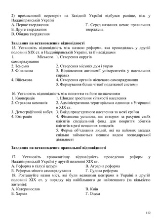 2) промисловий переворот на Західній Україні відбувся раніше, ніж у
Наддніпрянській Україні
А. Перше твердження
Б. Друге твердження
В. Обидва твердження
Г. Серед названих немає правильних
тверджень
Завдання на встановлення відповідності
15. Установіть відповідність між назвою реформи, яка проводилась у другій
половині XIX ст. в Наддніпрянській Україні, та її наслідками
1. Міського
самоврядування
1. Створення округів
2. Земська 2. Створення міських дум і управ
3. Фінансова 3. Відновлення автономії університетів у навчальних
справах
4. Військова 4. Створення органів місцевого самоврядування
5. Формування більш чіткої податкової системи
16. Установіть відповідність між поняттям та його визначенням
1. Кооперація 1. Швидке зростання кількості населення
2. Страхова компанія 2. Адміністративно-територіальна одиниця в Угорщині
в XIX ст.
3. Демографічний вибух 3. Виїзд працездатного населення за межі країни
4. Еміграція 4. Фінансова установа, що створює за рахунок своїх
клієнтів спеціальний фонд для покриття збитків
клієнтів в разі нещасних випадків
5. Форма об’єднання людей, які на пайових засадах
спільно займаються певним видом господарської
діяльності
Завдання на встановлення правильної відповідності
17. Установіть хронологічну відповідність проведення реформ у
Наддніпрянській Україні у другій половині XIX ст.
А. Реформа в галузі цезури
Б. Реформа міного самоврядування
В. Аграрна реформа
Г. Судова реформа
18. Розташуйте назви міст, які були великими центрами в Україні в другій
половині XIX ст. у порядку від найбільшого до найменшого (за кількістю
жителів):
А. Катеринослав
Б. Харків
В. Київ
Г. Одеса
112
 