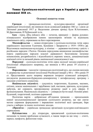 Тема: Суспільно-політичний рух в Україні у другій
половині XIX ст.
Основні поняття теми
Громади – громадсько-політичні, культурно-просвітні організації
української інтелігенції, які виникли після селянської реформи 1861 р. і діяли до
Лютневої революції 1917 р. Видатними діячами громад були В.Антонович,
М.Драгоманов, П.Чубинський та ін.
Ідея – (грец. ε δος (ейдос); ιδέα — початок, принцип) — форма духовно-ἶ
пізнавального відображення певних закономірних зв'язків та відношень
зовнішнього світу, спрямована на його перетворення.
Москвофільство — мовно-літературна і суспільно-політична течія серед
українського населення Галичини, Буковини і Закарпаття у 1919—1930-х рр.
Відстоювала національно-культурну, а пізніше — державно-політичну єдність з
російським народом і Росією. Основна передумова виникнення москвофільства:
втрата українським народом власної державності багатовікове іноземне
поневолення, роздробленість і відособленість окремих земель, денаціоналізація
освіченої еліти та низький рівень національної самосвідомості мас .
Народовці – суспільно-політична течія серед молодої західно-української
інтелігенції ліберального напрямку, що виникла в 60-х роках 19 століття у
Галичині.
Народництво – ідеологія і громадсько-політичний рух, що охопив вихідців
із дворянства та різночинної інтелігенції Російської імперії у 60-х – 80-х років 19
ст. Представники цього напряму виражали інтереси селянської демократії,
поєднуючи радикально-буржуазно-демократичну і антифеодальну програму з
ідеалами утопічного соціалізму.
Національна свідомість – сукупність теоретичних, буденних, масових,
елітних, власне національних і зарубіжних ідей, настанов, прагнень, культурних
набутків, які сприяють прогресивному розвитку нації в усіх сферах її
функціонування. Національна свідомість — універсум буття нації. Основні рівні:
буденний, теоретичний, політико-державний.
Політична партія – добровільне об'єднання громадян — прихильників
певної загальнонаціональної програми суспільного розвитку, що має своєю
метою сприяння формуванню і вираженню політичної волі громадян, бере
участь у виборах та інших політичних заходах.
«Просвіта» – українська громадська організація культурно-освітянського
спрямування.
Публіцистика – рід літератури, присвячений суспільно-політичним
питанням та іншим проблемам сучасності, а також твори на цю тему — статті,
нариси, памфлети, фейлетони тощо.
113
 