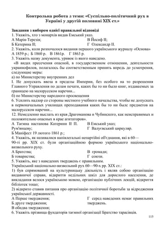 Контрольна робота з теми: «Суспільно-політичний рух в
Україні у другій половині XIX ст.»
Завдання з вибором однієї правильної відповіді
1. Укажіть, хто з монархів видав Емський указ.
А Марія-Терезія;
Б Катерина II;
В Йосиф II;
Г Олександр II.
2. Укажіть, коли розпочалося видання першого українського журналу «Основа»
А 1859 р.; Б 1860 р. В 1861р. Г 1863 р.
3. Укажіть назву документа, уривок із якого наведено.
«В видах пресечения опасной, в государственном отношении, деятельности
украинофилов, полагалось бы соответственным принять впредь до усмотрения,
следующие меры:
а) по Министерству внутренних дел
I. Не допускать ввоза в пределы Империи, без особого на то разрешения
Главного Управлення по делам печати, каких бы то ни было книг, издаваемых за
границею на малорусском наречии...
б) по Министерству народного просвещения
6. Усилить надзор со стороны местного учебного начальства, чтобы не допускать
в первоначальных училищах преподавания каких бы то ни былс предметов на
малорусском наречии...
12. Немедленно выслать из края Драгоманова и Чубинского, как неисправимых и
положительно опасных в крае агитаторов».
А Таємна настанова Катерини II П.
Рум'янцеву;
Б Маніфест 19 лютого 1861 p.;
В Емський указ;
Г Валуєвський циркуляр.
4. Укажіть, як називалися напівлегальні непартійні об'єднання, які в 60—
90-ті pp. XIX ст. були організаційною формою українського національно-
визвольного руху.
А Братства;
Б товариства;
В громади;
Г союзи.
5. Укажіть, яке з наведених тверджень є правильним.
Український національно-визвольний рух 60—90-х pp. XIX ст.:
1) був спрямований на культурницьку діяльність і являв собою організацію
видавничої справи, відкриття недільних шкіл для дорослого населення, де
викладання велося українською мовою, організацію публічних лекцій, відкриття
бібліотек тощо;
2) відкрито ставив питання про організацію політичної боротьби за відродження
української державності.
А Перше твердження;
Б друге твердження;
В обидва твердження;
Г серед наведених немає правильних
тверджень.
6. Укажіть прізвища фундаторів таємної організації Братство тарасівців.
115
 