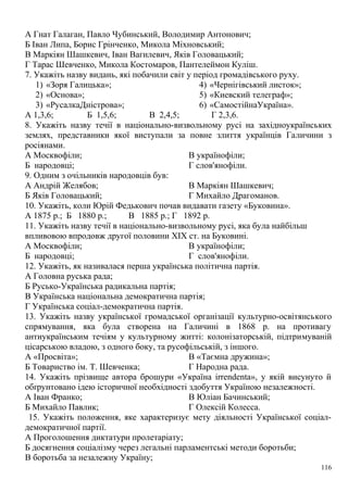 А Гнат Галаган, Павло Чубинський, Володимир Антонович;
Б Іван Липа, Борис Грінченко, Микола Міхновський;
В Маркіян Шашкевич, Іван Вагилевич, Яків Головацький;
Г Тарас Шевченко, Микола Костомаров, Пантелеймон Куліш.
7. Укажіть назву видань, які побачили світ у період громадівського руху.
1) «Зоря Галицька»;
2) «Основа»;
3) «РусалкаДністрова»;
4) «Чернігівський листок»;
5) «Киевский телеграф»;
6) «СамостійнаУкраїна».
А 1,3,6; Б 1,5,6; В 2,4,5; Г 2,3,6.
8. Укажіть назву течії в національно-визвольному русі на західноукраїнських
землях, представники якої виступали за повне злиття українців Галичини з
росіянами.
А Москвофіли;
Б народовці;
В українофіли;
Г слов'янофіли.
9. Одним з очільників народовців був:
А Андрій Желябов;
Б Яків Головацький;
В Маркіян Шашкевич;
Г Михайло Драгоманов.
10. Укажіть, коли Юрій Федькович почав видавати газету «Буковина».
А 1875 р.; Б 1880 р.; В 1885 р.; Г 1892 р.
11. Укажіть назву течії в національно-визвольному русі, яка була найбільш
впливовою впродовж другої половини XIX ст. на Буковині.
А Москвофіли;
Б народовці;
В українофіли;
Г слов'янофіли.
12. Укажіть, як називалася перша українська політична партія.
А Головна руська рада;
Б Русько-Українська радикальна партія;
В Українська національна демократична партія;
Г Українська соціал-демократична партія.
13. Укажіть назву української громадської організації культурно-освітянського
спрямування, яка була створена на Галичині в 1868 р. на противагу
антиукраїнським течіям у культурному житті: колонізаторській, підтримуваній
цісарською владою, з одного боку, та русофільській, з іншого.
А «Просвіта»;
Б Товариство ім. Т. Шевченка;
В «Таємна дружина»;
Г Народна рада.
14. Укажіть прізвище автора брошури «Україна irrendenta», у якій висунуто й
обґрунтовано ідею історичної необхідності здобуття Україною незалежності.
А Іван Франко;
Б Михайло Павлик;
В Юліан Бачинський;
Г Олексій Колесса.
15. Укажіть положення, яке характеризує мету діяльності Української соціал-
демократичної партії.
А Проголошення диктатури пролетаріату;
Б досягнення соціалізму через легальні парламентські методи боротьби;
В боротьба за незалежну Україну;
116
 