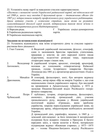 22. Установіть назву партії за наведеною стислою характеристикою.
«Постала з меншості членів Української радикальної партії, які відкололися від
неї 1900 p., цього часу виходив її друкований орган — двотижневик «Воля» (до
1907 p.); підкреслювала потребу профспілкового руху українського робітництва,
брала активну участь у селянських страйках, мала вплив на розвиток
самостійницької ідеології серед молоді, підтримувала також тісні зв'язки із
соціал-демократичним рухом Наддніпрянщини».
А Народна рада;
Б Українська радикальна партія;
В Українська національна партія;
Г Українська соціал-демократична
партія.
Завдання на встановлення відповідності
23. Установіть відповідність між ім'ям історичного діяча та стислою характе-
ристикою його діяльності.
1. Гнат Галаган; А Видатний український письменник, філолог, етнограф;
один із засновників Братства тарасівців; учителював,
працював у земстві; як діяч народної освіти писав
підручники, педагогічні розвідки тощо, перекладав
літературні твори з інших мов;
2. Володимир
Антонович;
Б український історик, археолог, етнограф, археограф,
належав до хлопоманів; співорганізатор Київської
громади, голова Історичного товариства Нестора-
Літописця (від 1881 p.), організатор археологічних з'їздів в
Україні;
3. Михайло
Драгоманов;
В етнограф, фольклорист, поет; був автором журналу
«Основа», автор вірша «Ще не вмерла Україна », що став
національним гімном українського народу; був висланий
на проживання в Архангельську губернію, у 1872 р.
заснував Південно-Західний відділ Російського геогра-
фічного товариства;
4. Петро
Чубинський.
Г публіцист, історик, літературознавець, фольклорист,
економіст, філософ, громадський діяч, учасник
громадівського руху, видавав у Женеві український
політичний журнал «Громада», виніс проблему
українства, зокрема переслідування української мови, на
міжнародну арену, обґрунтовував необхідність автономії
України;
Д громадський діяч, українофіл, меценат, із 1865 р. —
земський діяч-меценат: за його ініціативи й матеріальної
підтримки було відкрито гімназію в Прилуках й багато
народних шкіл, а також колегію в Києві, матеріально
підтримував журнал «Киевская старина», у 1873—1875
pp. — голова Південно-Західного відділу Російського
118
 
