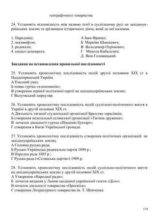 географічного товариства.
24. Установіть відповідність між назвою течії в суспільному русі на західноук-
раїнських землях та прізвищем історичного діяча, який до неї належав.
1. Народовці; А Іван Франко;
2. москвофіли; Б Маркіян Шашкевич;
3. радикали; В Володимир Охрімович;
4. соціал-демократи. Г Микола Кибальчич;
Д Яків Головацький.
Завдання на встановлення правильної послідовності
25. Установіть хронологічну послідовність подій другої половини XIX ст в
Наддніпрянській Україні.
А Емський указ;
Б поява гуртка «хлопоманів»;
В утворення першої політичної партії на західноукраїнських землях;
Г Валуєвський циркуляр.
26. Установіть хронологічну послідовність подій суспільно-політичного життя в
Україні в другій половині XIX ст.
А Діяльність таємної студентської організації Братство тарасівців;
Б створення нелегальної селянської організації «Таємна дружина»;
В початок діяльності гуртка «Південні бунтарі»;
Г створення в Києві Української громади.
27. Установіть хронологічну послідовність створення політичних організацій на
західноукраїнських землях.
А Головна руська рада;
Б Русько-Українська радикальна партія 1890 p.;
В Народна рада 1885 p.;
Г Руська рада («Селянська партія») 1909 р.
28. Установіть хронологічну послідовність подій суспільно-політичного життя
на західноукраїнських землях у другій половині XIX ст.
А Утворення «Народної ради»;
Б початок видання у Львові щоденної української газети «Діло»;
В початок діяльності товариства «Просвіта»;
Г створення Літературного товариства ім. Т. Шевченка.
119
 