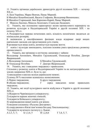 11 .Укажіть прізвища українських драматургів другої половини XIX — початку
XX ст.
А Леся Українка, Марко Вовчок, Панас Мирний;
Б Михайло Коцюбинський, Василь Стефаник, Володимир Винниченко;
В Михайло Старицький, Іван Карпенко-Карий, Панас Мирний;
Г Микола Лисенко, Микола Леонтович, Станіслав Людкевич.
12. Укажіть, яке положення характеризує вплив промислового перевороту на
розвиток культури в Наддніпрянській Україні в другій половині XIX - на
початку XX ст.
А Розширюється мережа початкових шкіл, кількість неосвічених зводиться до
мінімальних розмірів;
Б зацікавлена у кваліфікованих фахівцях влада відкриває двері вищих
навчальних закладів для представників усіх станів;
В розвивається вища освіта, активізується наукове життя;
Г освіта і культура занепадають, оскільки основна увага приділялась розвитку
промисловості.
13. Укажіть, яке прізвище в логічному ланцюжку є зайвим:
Володимир Антонович, Михайло Грушевський, Олександр Потебня, Дмитро
Яворницький.
А Володимир Антонович; Б Михайло Грушевський;
В Олександр Потебня; Г Дмитро Яворницький.
14. Укажіть, яке з наведених тверджень є правильним.
Спільним у розвитку освіти в Наддніпрянській Україні та на західноукраїнських
землях наприкінці XIX ст. було те, що:
1) викладання в школах велося українською мовою;
2) понад 50 % населення залишалось неписьменним.
А Перше твердження; Б друге твердження;
В обидва твердження; Г серед наведених немає правильних
тверджень.
15. Укажіть, які події культурного життя відбулися в Україні в другій половині
XIX ст.
1) Відкриття Чернівецького університету;
2) відкриття перших жіночих гімназій;
3) відкриття Київського університету;
4) запровадження вищої освіти для жінок;
5) видання альманаху «Русалка Дністрова»;
6) спорудження в Києві пам’ятника Богдану Хмельницькому;
7) відкриття музичного інституту у Львові.
А 2,3, 5, 7; Б 1,3,4, 5 В 1,2,4,6 Г 3,4, 5, 7.
122
 