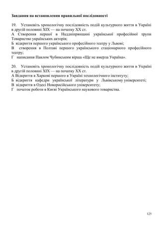 Завдання на встановлення правильної послідовності
19. Установіть хронологічну послідовність подій культурного життя в Україні
в другій половині XIX — на початку XX ст.
А Створення першої в Наддніпрянщині української професійної трупи
Товариство українських акторів;
Б відкриття першого українського професійного театру у Львові;
В створення в Полтаві першого українського стаціонарного професійного
театру;
Г написання Павлом Чубинським вірша «Ще не вмерла Україна».
20. Установіть хронологічну послідовність подій культурного життя в Україні
в другій половині XIX — на початку XX ст.
А Відкриття в Харкові першого в Україні технологічного інституту;
Б відкриття кафедри української літератури у Львівському університеті;
В відкриття в Одесі Новоросійського університету;
Г початок роботи в Києві Українського наукового товариства.
125
 