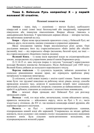 Історія України. Різнорівневі завдання
Тема 2. Київська Русь наприкінці X – у першій
половині XI століття.
Основні поняття теми
Апсида – (грец. άψίς — склепіння) — виступ будівлі, здебільшого
півкруглий в плані (зовні іноді багатокутний або квадратний), перекритий
півкуполом або зімкнутим півсклепінням. Вперше абсиди з'явились в
давньоримських базиліках. У християнських церквах абсида — вівтарна частина,
яка орієнтована зазвичай на схід.
Бояри – збірна назва представників правлячого стану у Київській Русі, які
займали друге, після князів, панівне становище в управлінні державою.
Щодо походження терміну бояри висловлюються різні думки. Одні
дослідники виводять його від старослов'янського «бой» (воїн) або «болій»
(великий), інші — від тюркського «бояр» (вельможа, багатий муж), ще інші —
від староісландського «boaermen» (знатна людина).
Великий Князь – 1) назва носія верховної влади на східноєвропейських
землях, зосереджених під управлінням династії князів Рюрикового роду.
2) З 14-15 ст. цим титулом (поряд із титулом "господар") користувалися
володарі Великого князівства Литовського. Після Люблінської унії 1569 титул
Великий Князь увійшов до польського королівського титулу.
Верства соціальна – 1) сукупність індивідів, зайнятих економічно й
соціально рівноцінними видами праці, які отримують приблизно рівну
матеріальну та моральну винагороду;
2) спільнота, в якій кожен індивід є носієм однієї ознаки. Такою ознакою
може бути: тип трудової поведінки на робочому місці; рівень доходу; способи
проведення вільного часу, дозвілля й задоволення потреб; зміст соціальних
орієнтацій, установок, цінностей, інтересів; ставлення до найважливіших подій у
країні й за рубежем; ставлення до соціальних і технологічних нововведень.
Віче – загальні збори громадян міст Київської Русі для розгляду
громадських справ.
Воєвода – «той, хто веде воїв», воєначальник, голова військового загону,
правитель воєводства — військового округу, міста на Русі з Х ст.; часто
згадується у літописах. До XV ст. так називали командира княжої дружини, або
керівника народного ополчення.
Волость – на Русі — адміністративно-територіальна одиниця,
підпорядкована княжій владі або церковній. Утворювалась на місцях дрібних
князівств, після усунення з них княжих столів і посадження волосних намісників
великого князя. Була сільским напів-автономним володінням, яке
підпорядковувалося волосній управі.
13
 
