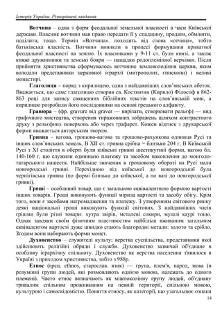 Історія України. Різнорівневі завдання
Вотчина – одна з форм феодальної земельної власності в часи Київської
держави. Власник вотчини мав право передати її у спадщину, продати, обміняти,
поділити, тощо. Термін «Вотчина». походить від слова «отчина», тобто
батьківська власність. Вотчини виникли в процесі формування приватної
феодальної власності на землю. Їх власниками у 9-11 ст. були князі, а також
княжі дружинники та земські бояри — нащадки родоплемінної верхівки. Після
прийняття християнства сформувалось вотчинне землеволодіння церкви, яким
володіли представники церковної ієрархії (митрополит, єпископи) і великі
монастирі.
Глаголиця – поряд з кирилицею, одна з найдавніших слов’янських абеток.
Вважається, що саме глаголицю створив св. Костянтин (Кирило) Філософ в 862-
863 році для запису священних біблійних текстів на слов’янській мові, а
кирилицю розробили його послідовники на основі грецького алфавіту.
Гравюра – (фр. gravure від graver — вирізати, створювати рельєф) — вид
графічного мистецтва, створення тиражованих зображень шляхом контрастного
друку з рельєфних поверхонь або через трафарет. Кожен відтиск з друкарської
форми вважається авторським твором.
Гривна – вагова, грошово-вагова та грошово-рахункова одиниця Русі та
інших слов’янських земель. В XII ст. гривна срібна = близько 204 г. В Київській
Русі з XI століття в оберті були київські гривні шестикутної форми, вагою бл.
140-160 г, що служили одиницею платежу та засобом накоплення до монголо-
татарського нашестя. Найбільше значення в грошовому обороті на Русі мали
новгородські гривні. Перехідною від київської до новгородської була
чернігівська гривна (по формі близька до київської, а по вазі до новгородської
гривні).
Гроші – особливий товар, що є загальною еквівалентною формою вартості
інших товарів. Гроші виконують функції мірила вартості та засобу обігу. Крім
того, вони є засобами нагромадження та платежу. З утворенням світового ринку
деякі національні гроші виконують функції світових. З найдавніших часів
грішми були різні товари: хутра звірів, металеві сокири, мушлі каурі тощо.
Однак завдяки своїм фізичним властивостям найбільш вживаним загальним
еквівалентом вартості дуже швидко стають благородні метали: золото та срібло.
Згодом вони набирають форми монет.
Духовенство – служителі культу; верства суспільства, представники якої
здійснюють релігійні обряди і служби. Духовенство зазвичай об'єднане в
особливу ієрархічну спільноту. Духовенство як верства населення з'явилося в
Україні з приходом християнства, тобто з 988р.
Етнос (грец. ethnos, старослав. язик) — група, плем'я, народ, мова (в
розумінні групи людей, які розмовляють однією мовою, належать до одного
племені). Часто етнос визначають як міжпоколінну групу людей, об'єднану
тривалим спільним проживанням на певній території, спільною мовою,
культурою і самосвідомістю. Поняття етносу, як категорії, що узагальнює ознаки
14
 
