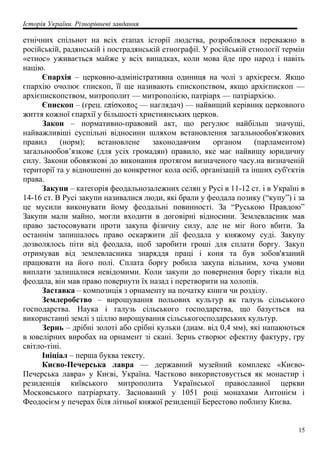 Історія України. Різнорівневі завдання
етнічних спільнот на всіх етапах історії людства, розроблялося переважно в
російській, радянській і пострадянській етнографії. У російській етнології термін
«етнос» уживається майже у всіх випадках, коли мова йде про народ і навіть
націю.
Єпархія – церковно-адміністративна одиниця на чолі з архієреєм. Якщо
єпархію очолює єпископ, її ще називають єпископством, якщо архієпископ —
архієпископством, митрополит — митрополією, патріарх — патріархією.
Єпископ – (грец. επίσκοπος — наглядач) — найвищий керівник церковного
життя кожної єпархії у більшості християнських церков.
Закон – нормативно-правовий акт, що регулює найбільш значущі,
найважливіші суспільні відносини шляхом встановлення загальнообов'язкових
правил (норм); встановлене законодавчим органом (парламентом)
загальнообов’язкове (для усіх громадян) правило, яке має найвищу юридичну
силу. Закони обовязкові до виконання протягом визначеного часу.на визначеній
території та у відношенні до конкретног кола осіб, організацій та інших суб'єктів
права.
Закупи – категорія феодальнозалежних селян у Русі в 11-12 ст. і в Україні в
14-16 ст. B Русі закупи називалися люди, які брали у феодала позику (“купу”) і за
це мусили виконувати йому феодальні повинності. За “Руською Правдою”
Закупи мали майно, могли входити в договірні відносини. Землевласник мав
право застосовувати проти закупа фізичну силу, але не міг його вбити. За
останнім запишалось право оскаржити дії феодала у княжому суді. Закупу
дозволялось піти від феодала, щоб заробити гроші для сплати боргу. Закуп
отримував від землевласника знаряддя праці і коня та був зобов'язаний
працювати на його полі. Сплата боргу робила закупа вільним, хоча умови
виплати залишалися невідомими. Коли закупи до повернення боргу тікали від
феодала, він мав право повернути їх назад і перетворити на холопів.
Заставка – композиція з орнаменту на початку книги чи розділу.
Землеробство – вирощування польових культур як галузь сільського
господарства. Наука і галузь сільського господарства, що базується на
використанні землі з ціллю вирощування сільськогосподарських культур.
Зернь – дрібні золоті або срібні кульки (диам. від 0,4 мм), які напаюються
в ювелірних виробах на орнамент зі скані. Зернь створює ефектну фактуру, гру
світло-тіні.
Ініціал – перша буква тексту.
Києво-Печерська лавра — державний музейний комплекс «Києво-
Печерська лавра» у Києві, Україна. Частково використовується як монастир і
резиденція київського митрополита Української православної церкви
Московського патріархату. Заснований у 1051 році монахами Антонієм і
Феодосієм у печерах біля літньої княжої резиденції Берестово поблизу Києва.
15
 