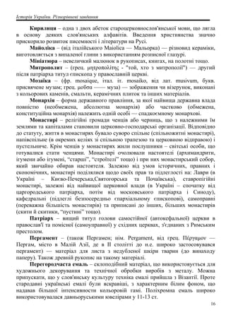 Історія України. Різнорівневі завдання
Кирилиця – одна з двох абеток староцерковнослов'янської мови, що лягла
в основу деяких слов'янських алфавітів. Введення християнства значно
прискорило розвиток писемності і літератури на Русі.
Майоліка – (від італійського Maiolica — Мальорка) — різновид кераміки,
виготовляється з випаленої глини з використанням розписної глазурі.
Мініатюра – невеличкий малюнок в рукописах, книгах, на полотні тощо.
Митрополит – (грец. μητροπολίτης - "той, хто з митрополії") — другий
після патріарха титул єпископа у православній церкві.
Мозаїка – (фр. mosaique, італ. іт. mosaiko, від лат. musivum, букв.
присвячене музам; грец. μοΰσα —— муза) — зображення чи візерунок, виконані
з кольорових каменів, смальти, керамічних плиток та інших матеріалів.
Монархія – форма державного правління, за якої найвища державна влада
повністю (необмежена, абсолютна монархія) або частково (обмежена,
конституційна монархія) належить одній особі — спадкоємному монархові.
Монастирі – релігійні громади ченців або черниць, що з належними їм
землями та капіталами становили церковно-господарські організації. Відповідно
до статуту, життя в монастирях бувало суворо спільне (спільножитні монастирі),
напівспільне (в окремих келіях зі спільною трапезою та церковною відправою) і
пустельниче. Крім ченців у монастирях жили послушники – світські особи, що
готувалися стати ченцями. Монастирі очолювали настоятелі (архимандрити,
ігумени або ігумені, “старші”, “строїтелі” тощо) і при них монастирський собор,
який звичайно обирав настоятеля. Залежно від умов історичних, правних і
економічних, монастирі поділялися щодо своїх прав та підлеглості на: Лаври (в
Україні – Києво-Печерська,Святогорська та Почаївська), ставропігійні
монастирі, залежні від найвищої церковної влади (в Україні – спочатку від
царгородського патріарха, потім від московського патріарха і Синоду),
кафедральні (підлеглі безпосередньо єпархіальному єпископові), самоправні
(переважна більшість монастирів) та приписані до інших, більших монастирів
(скити й скитики, “пустині” тощо).
Патріарх – вищий титул голови самостійної (автокефальної) церкви в
православ'ї та помісної (самоуправної) у східних церквах, з'єднаних з Римським
престолом.
Пергамент – (також Пергамен; нім. Pergament, від грец. Πέργαμον —
Пергам, місто в Малій Азії, де в ІІ столітті до н.е. широко застосовувався
пергамент) — матеріал для листа з недубленої шкіри тварин (до винаходу
паперу). Також древній рукопис на такому матеріалі.
Перегородчаста емаль – склоподібний матеріал, що використовується для
художнього декорування та технічної обробки виробів з металу. Можна
припускати, що у слов'янську культуру техніка емалі прийшла з Візантії. Проте
стародавні українські емалі були яскравіші, з характерним білим фоном, що
надавав більшої інтенсивности кольоровій гамі. Поліхромна емаль широко
використовувалася давньоруськими ювелірами у 11-13 ст.
16
 