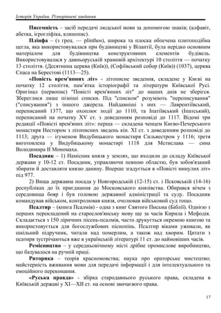 Історія України. Різнорівневі завдання
Писемність – засіб передачі людської мови за допомогою знаків; (алфавіт,
абетка, ієрогліфіка, клинопис).
Плінфа – (з грец. — plínthos), широка та плоска обпечена плитоподібна
цегла, яка використовувалася при будівництві у Візантії, була нерідко основним
матеріалом для будівництва конструктивних елементів будівель.
Використовувалася у давньоруській храмовій архітектурі 10 століття — початку
13 століття. (Десятинна церква (Київ)), (Софіївський собор (Київ)) (1037), церква
Спаса на Берестові (1113—25).
«Повість врем'янних літ» - літописне зведення, складене у Києві на
початку 12 століття, пам’ятка історіографії та літератури Київської Русі.
Оригінал (первопис) "Повісті врем'янних літ" до наших днів не зберігся.
Збереглися лише пізніші списки. Під "списком" розуміють "переписування"
("списування") з іншого джерела. Найдавніші з них — Лаврентіївський,
переписаний 1377, що охоплює події до 1110, та Іпатіївський (Іпатський),
переписаний на початку XV ст. з доведенням розповіді до 1117. Відомі три
редакції «Повісті врем'яних літ»: перша — складена ченцем Києво-Печерського
монастиря Нестором з літописних зведень кін. XI ст. з доведенням розповіді до
1113; друга — ігуменом Видубицького монастиря Сильвестром у 1116; третя
виготовлена у Видубицькому монастирі 1118 для Мстислава — сина
Володимира II Мономаха.
Посадник – 1) Намісник князя у землях, що входили до складу Київської
держави у 10-12 ст. Посадник, управляючи певною областю, був зобов'язаний
збирати й доставляти князю данину. Вперше згадується в «Повісті минулих літ»
під 977.
2) Вища державна посада у Новгородській (12-15) ст. і Псковській (14-16)
республіках до їх приєднання до Московського князівства. Обирався вічем з
середовища бояр і був головою державної адміністрації та суду. Посадник
командував військом, контролював князя, очолював військовий суд тощо.
Псалтир – (книга Псалмів) - одна з книг Святого Письма (Біблії). Однією з
перших перекладений на старослов'янську мову ще за часів Кирила і Мефодія.
Складається з 150 ліричних пісень-псалмів, часто друкується окремою книгою та
використовується для богослужбових піснопінь. Псалтир віками уживали, як
шкільний підручник, читали над померлим, а також над хворим. Цитати з
псатиря зустрічаються вже в українській літературі 11 ст. до найновіших часів.
Ремісництво – у середньовічному місті дрібне промислове виробництво,
що базувалося на ручній праці.
Риторика – теорія красномовства; наука про ораторське мистецтво;
майстерність вживання мови для передачі інформації і для інтелектуального та
емоційного переконання.
«Руська правда» - збірка стародавнього руського права, складена в
Київській державі у XI—XII ст. на основі звичаєвого права.
17
 