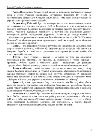 Історія України. Різнорівневі завдання
Руська Правда мала безпосередній вплив на всі правові пам'ятки литовської
доби в історії України (наприклад, «Судебник» Казимира IV, 1468); за
посередництва Литовських Статутів (1529, 1566, 1588) деякі норми увійшли до
українського права гетьманської доби.
Рядовичі – у Київській Русі — категорія феодально залежного населення,
що згадується в історичних джерелах 11-12 ст. Більшість істориків вважають, що
рядовичі відбували феодальні повинності на підставі певного договору (ряду) з
паном. Рядовичі відбували повинності у вотчині або сплачували данину,
виконували дрібні господарські доручення. Входили до складу челяді. За
соціальним та юридичним становищем були близькими до закупів. За “Руською
Правдою”, за вбивство рядовича призначався такий же штраф, як за вбивство
смерда чи холопа (5 гривень).
Скань – вид ювелірної техніки: ажурний або напаяний на металевий фон
узор з тонкого золотого, срібного або мідного дроту, гладкого або звитого у
моиузки. Вироби зі скані часто доповнюються зернню (маленькі срібні або
золоті кульки) і емаллю.
Фібула – (лат. Fibulae — скоба) — металева застібка, яка одночасно
виконувала роль прикраси. Як правило, ф. складалася з голки, корпуса і
пружини. Фібули відомі з бронзової доби і проіснували до раннього
середньовіччя. Фібули часто слугували для защіпання плащів на одному плечі.
Фреска – (Fresco), техніка настінного малярства на мокрому тиньку з піску
і вапна фарбами, відпорними на лужний вплив вапна. Малюванню Ф. переважно
передує малюнок (графія) на заправі гол. контурів композиції. Ф. називають
також твір виконаний у цій техніці.Слово фреска походить з італійської мови
„dipingere al fresco“, що українською означає „малювати на свіжому”.
Храм – будівля, присвячена Богу і призначена для Богослужінь, або ж
культова споруда, призначена для здійснення богослужінь і релігійних обрядів.
Слово "храм" запозичено українською мовою з церковнослов'янської, в якій воно
мало значення "будинок, будівля, житло, дім".
Челядники – у давній Русі залежне населення (закупи, смерди, холопи) та
інші. До 9 ст. вживалася для означення рабів у стані патріархального рабства; у
9-10 ст. - раби, які стали об'єктами купівлі-продажу. Згодом (з 11 ст.) - збірна
назва населення феодальної вотчини, яке знаходилось у різних формах
залежності від землевласника (холопи, закупи, смерди та інші).
18
 
