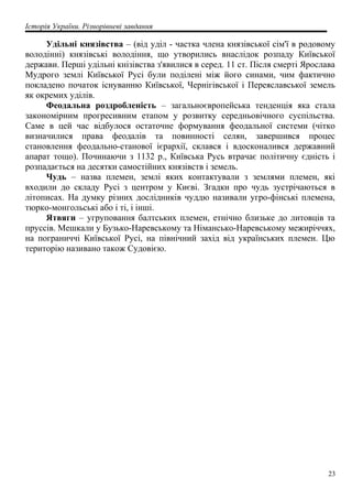 Історія України. Різнорівневі завдання
Удільні князівства – (від уділ - частка члена князівської сім'ї в родовому
володінні) князівські володіння, що утворились внаслідок розпаду Київської
держави. Перші удільні кнізівства з'явилися в серед. 11 ст. Після смерті Ярослава
Мудрого землі Київської Русі були поділені між його синами, чим фактично
покладено початок існуванню Київської, Чернігівської і Переяславської земель
як окремих уділів.
Феодальна роздробленість – загальноєвропейська тенденція яка стала
закономірним прогресивним етапом у розвитку середньовічного суспільства.
Саме в цей час відбулося остаточне формування феодальної системи (чітко
визначилися права феодалів та повинності селян, завершився процес
становлення феодально-станової ієрархії, склався і вдосконалився державний
апарат тощо). Починаючи з 1132 р., Київська Русь втрачає політичну єдність і
розпадається на десятки самостійних князівств і земель.
Чудь – назва племен, землі яких контактували з землями племен, які
входили до складу Русі з центром у Києві. Згадки про чудь зустрічаються в
літописах. На думку різних дослідників чуддю називали угро-фінські племена,
тюрко-монгольські або і ті, і інші.
Ятвяги – угруповання балтських племен, етнічно близьке до литовців та
пруссів. Мешкали у Бузько-Наревському та Німансько-Наревському межиріччях,
на пограниччі Київської Русі, на північний захід від українських племен. Цю
територію називано також Судовією.
23
 
