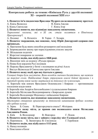 Історія України. Різнорівневі завдання
Контрольна робота за темою: «Київська Русь у другій половині
XI – першій половині XIII ст.»
1. Позначте ім'я спадкоємця Ярослава Мудрого на великокняжому престолі.
A. Князь Всеволод
Б. Князь Святослав
B. Князь Ізяслав
Г. Князь Ігор
2. Позначте поняття, яке відповідає наведеному визначенню.
Тюркомовні племена, які в XI cт. стали оселятися в Північному
Причорномор'ї.
А. Половці Б. Печеніги В. Торки Г. Хозари
3. Позначте твердження, яке пояснює, чому Юрій Довгорукий одержав своє
прізвисько.
A. Прагнення будь-яким способом розширити свої володіння
Б. Запровадження закону про переслідування утеклих закупів
B. Збільшення податків
Г. Жорстокі покарання за злочини
4. Позначте подію, яка відбулася в 1068 році.
A. Внесення змін до кодексу «Руська правда»
Б. Поява біля кордонів Русі половців
B. Поразка Ярославичів у битві з половцями на річці Альта
Г. Виступ Всеволода й Святослава проти Ізяслава
5. Позначте назву події, про яку йдеться в уривку.
Галицькі бояри були могутніми. Вони володіли значним багатством, що нажили
на торгівлі сіллю. Найбагатші бояри утримували власні бойові дружини і в
боротьбі проти князя часто зверталися по допомогу до чужоземців.
A. Боротьба між князем Ярославом Осмомислом і боярами — противниками
посилення влади князя
Б. Боротьба між Андрієм Боголюбським і суздальськими боярами
B. Боротьба Мстислава Володимировича з Боярською думою
Г. Боротьба Володимира Мономаха з київськими боярами
6. Позначте поняття, яке відповідає наведеному визначенню.
Мистецтво створення орнаменту за допомогою напаювання дрібних золотих
або срібних кульок.
A. Зернь Б. Скань B. Перегородчаста емальГ. Філігрань
7. Позначте назву міста, де правив син волинського князя Мстислава
Ізяславича Роман.
A. Київ Б. Володимир B. Новгород Г. Псков
8. Позначте назву міста, яке є зайвим у переліку міст Галицької землі.
A. Перемишль Б. Звенигород B. Смоленськ Г.Теребовля
9. Позначте подію, яка відбулася в 1113 році.
A. Напад половців
Б. Повстання в Києві
24
 