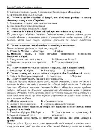 Історія України. Різнорівневі завдання
B. Унесення змін до «Правди Ярославичів» Володимиром Мономахом
Г. Приєднання литовських племен
10. Позначте подію всесвітньої історії, що відбулася раніше за першу
літописну згадку назви «Україна».
A. Захоплення хрестоносцями Константинополя
Б. Утворення Монгольської держави
B. Перша літописна згадка про Москву
11. Напишіть ім'я князя Київської Русі, про якого йдеться в уривку.
Піклувався про зміцнення держави. Здійснив кілька успішних походів проти
половців. Воював з литовцями, разом з новгородцями завдав поразки чуді на
Балтиці. Після його смерті держава розпалася на окремі князівства.
___________________________________________________
12. Позначте поняття, яке відповідає наведеному визначенню.
Розпис водяними фарбами по сирій штукатурці.
А. Фреска Б. Мозаїка В. Мініатюра Г. Графіка
13. Позначте подію, з якої почалося князювання Володимира
Мономаха в Києві.
A. Придушення повстання в Києві
Б. Зниження податків для простого
люду
B. Війна проти Візантії
Г. Роздача хліба смердам
14. Позначте назву міста, яке є зайвим у переліку міст Київської землі.
A. Володимир Б. Юріїв B. Вишгород Г. Василів
15. Позначте назву міста, яке є зайвим у переліку міст Чернігівської землі.
A. Любеч Б. Новгород-Сіверський B. Дорогочин Г. Чернігів
16. Позначте назву твору, уривок з якого наведено.
І послали древляни кращих мужів своїх, числом двадцять, у човні до Ольги й
призвала їх Ольга до себе, і сказала їм: «Гості добрі прийшли». І відповіли
древляни: «Прийшли, княгиня». І сказала їм Ольга: «Говоріть, навіщо прийшли
сюди?». Відповіли ж древляни: «Послала нас древлянська земля з такими
словами: «Чоловіка твого ми вбили, тому що чоловік твій, як вовк, і грабував, а
наші князі гарні, тому що ввели порядок у древлянській землі,— піди заміж за
князя нашого, за Мала».
A. «Повість минулих літ» Б. «Повчання дітям»
B. «Слово о полку Ігоревім» Г. «Моління Данила Заточника»
17. Позначте подію всесвітньої історії, що відбулася пізніше походу князя
Ігоря проти половців.
A. Правління Фрідріха І Барбаросси
Б. Перший хрестовий похід
B. Поділ церкви на православну й
католицьку
18. Напишіть назву міста, де відбувся з'їзд князів, про який ідеться в
уривку.
Чому ми губимо Руську землю, самі проти себе зваду маючи? А половці землю
нашу розносять і раді, що між нами війна донині. Відтепер з'єднаємося в одне
25
 