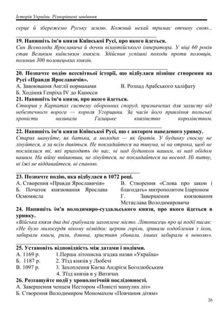 Історія України. Різнорівневі завдання
серце й збережемо Руську землю. Кожний нехай тримає отчину свою...
__________________________________________________
19. Напишіть ім'я князя Київської Русі, про якого йдеться.
Син Всеволода Ярославича й дочки візантійського імператора. У віці 60 років
став Великим київським князем. Здійснив успішні походи проти половців,
полонив 300 половецьких князів.
______________________________________________________
20. Позначте подію всесвітньої історії, що відбулася пізніше створення на
Русі «Правди Ярославичів».
A. Завоювання Англії норманами
Б. Ходіння Генріха IV до Каносси
B. Розпад Арабського халіфату
21. Напишіть ім'я князя, про якого йдеться.
Створив у Карпатах систему оборонних споруд, призначених для захисту від
небезпечного ворога — короля Угорщини. За часів його правління польські
хроністи називали Галицьке князівство королівством.
____________________________________________________
22. Напишіть ім'я князя Київської Русі, що є автором наведеного уривку.
Старих шануйте, як батька, а молодих — як братів. У будинку своєму не
лінуйтеся, а за всім дивіться. Не покладайтеся на тивуна, ні на отрока, щоб не
посміялися ті, які приходять до вас, ні над будинком вашим, ні над обідом
вашим. На війну вийшовши, не лінуйтеся, не покладайтеся на воєвод. Ні питву,
ні їжі не віддавайтеся, ні спанню.
____________________________________________
23. Позначте подію, яка відбулася в 1072 році.
A. Створення «Правди Ярославичів»
Б. Початок князювання Ярослава
Осмомисла
B. Створення «Слова про закон і
благодать» митрополитом Іларіоном
Г. Завершення князювання
Мстислава Володимировича
24. Напишіть ім'я володимиро-суздальського князя, про якого йдеться в
уривку.
«Війська князя два дні грабували захоплене місто. Літописець про ці події писав:
«Не було милосердя нікому нізвідки: церкви горіли, зривали оздоблення з ікон,
забирали книги, ризи, дзвона, християн убивали, інших забирали в неволю».
____________________________________________
25. Установіть відповідність між датами і подіями.
A. 1169 р. 1.Перша літописна згадка назви «Україна»
Б. 1187 р. 2. З'їзд князів у Любечі
B. 1097 р. 3. Захоплення Києва Андрієм Боголюбським
4. З'їзд князів в у Витичах
26. Розташуйте події у хронологічній послідовності.
А. Завершення ченцем Нестором «Повісті минулих літ»
Б. Створення Володимиром Мономахом «Повчання дітям»
26
 