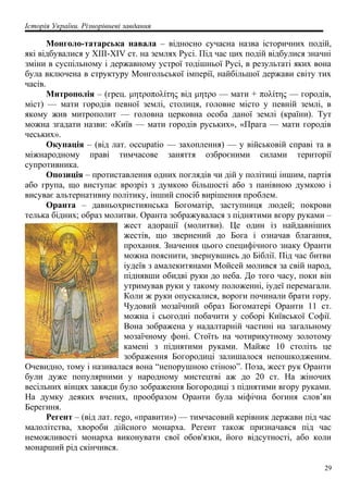 Історія України. Різнорівневі завдання
Монголо-татарська навала – відносно сучасна назва історичних подій,
які відбувалися у XIII-XIV ст. на землях Русі. Під час цих подій відбулися значні
зміни в суспільному і державному устрої тодішньої Русі, в результаті яких вона
була включена в структуру Монгольської імперії, найбільшої держави світу тих
часів.
Митрополія – (грец. μητροπολίτης від μητρο — мати + πολίτης — городів,
міст) — мати городів певної землі, столиця, головне місто у певній землі, в
якому жив митрополит — головна церковна особа даної землі (країни). Тут
можна згадати назви: «Київ — мати городів руських», «Прага — мати городів
чеських».
Окупація – (від лат. occupatio — захоплення) — у військовій справі та в
міжнародному праві тимчасове заняття озброєними силами території
супротивника.
Опозиція – протиставлення одних поглядів чи дій у політиці іншим, партія
або група, що виступає врозріз з думкою більшості або з панівною думкою і
висуває альтернативну політику, інший спосіб вирішення проблем.
Оранта – давньохристиянська Богоматір, заступниця людей; покрови
телька бідних; образ молитви. Оранта зображувалася з піднятими вгору руками –
жест адорації (молитви). Це один із найдавніших
жестів, що звернений до Бога і означав благання,
прохання. Значення цього специфічного знаку Оранти
можна пояснити, звернувшись до Біблії. Під час битви
іудеїв з амалекитянами Мойсей молився за свій народ,
піднявши обидві руки до неба. До того часу, поки він
утримував руки у такому положенні, іудеї перемагали.
Коли ж руки опускалися, вороги починали брати гору.
Чудовий мозаїчний образ Богоматері Оранти 11 ст.
можна і сьогодні побачити у соборі Київської Софії.
Вона зображена у надалтарній частині на загальному
мозаїчному фоні. Стоїть на чотирикутному золотому
камені з піднятими руками. Майже 10 століть це
зображення Богородиці залишалося непошкодженим.
Очевидно, тому і називалася вона “непорушною стіною”. Поза, жест рук Оранти
були дуже популярними у народному мистецтві аж до 20 ст. На жіночих
весільних вінцях завжди було зображення Богородиці з піднятими вгору руками.
На думку деяких вчених, прообразом Оранти була міфічна богиня слов’ян
Берегиня.
Регент – (від лат. rego, «правити») — тимчасовий керівник держави під час
малолітства, хвороби дійсного монарха. Регент також призначався під час
неможливості монарха виконувати свої обов'язки, його відсутності, або коли
монарший рід скінчився.
29
 