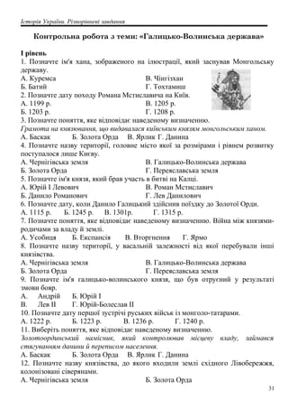 Історія України. Різнорівневі завдання
Контрольна робота з теми: «Галицько-Волинська держава»
I рівень
1. Позначте ім'я хана, зображеного на ілюстрації, який заснував Монгольську
державу.
A. Куремса
Б. Батий
B. Чінгізхан
Г. Тохтамиш
2. Позначте дату походу Романа Мстиславича на Київ.
А. 1199 р.
Б. 1203 р.
В. 1205 р.
Г. 1208 р.
3. Позначте поняття, яке відповідає наведеному визначенню.
Грамота на князювання, що видавалася київським князям монгольським ханом.
А. Баскак Б. Золота Орда В. Ярлик Г. Данина
4. Позначте назву території, головне місто якої за розмірами і рівнем розвитку
поступалося лише Києву.
A. Чернігівська земля
Б. Золота Орда
B. Галицько-Волинська держава
Г. Переяславська земля
5. Позначте ім'я князя, який брав участь в битві на Калці.
A. Юрій І Левович
Б. Данило Романович
B. Роман Мстиславич
Г. Лев Данилович
6. Позначте дату, коли Данило Галицький здійснив поїздку до Золотої Орди.
А. 1115 р. Б. 1245 р. В. 1301р. Г. 1315 р.
7. Позначте поняття, яке відповідає наведеному визначенню. Війна між князями-
родичами за владу й землі.
А. Усобиця Б. Експансія В. Вторгнення Г. Ярмо
8. Позначте назву території, у васальній залежності від якої перебували інші
князівства.
A. Чернігівська земля
Б. Золота Орда
B. Галицько-Волинська держава
Г. Переяславська земля
9. Позначте ім'я галицько-волинського князя, що був отруєний у результаті
змови бояр.
A. Андрій Б. Юрій І
B. Лев II Г. Юрій-Болеслав II
10. Позначте дату першої зустрічі руських військ із монголо-татарами.
А. 1222 р. Б. 1223 р. В. 1236 р. Г. 1240 р.
11. Виберіть поняття, яке відповідає наведеному визначенню.
Золотоординський намісник, який контролював місцеву владу, займався
стягуванням данини й переписом населення.
А. Баскак Б. Золота Орда В. Ярлик Г. Данина
12. Позначте назву князівства, до якого входили землі східного Лівобережжя,
колонізовані сіверянами.
A. Чернігівська земля Б. Золота Орда
31
 