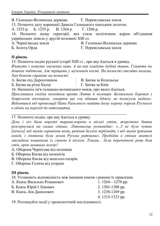 Історія України. Різнорівневі завдання
B. Галицько-Волинська держава Г. Переяславська земля
13. Позначте дату коронації Данила Галицького папським легатом.
А. 1253 р. Б. 1255 р. В. 1264 р. Г. 1266 р.
14. Позначте назву території, яка стала політичним ядром об'єднання
українських земель у другій половині XIII ст.
A. Чернігівська земля
Б. Золота Орда
B. Галицько-Волинська держава
Г. Переяславська земля
II рівень
15. Позначте подію руської історії XIII ст., про яку йдеться в уривку.
В'яжуть і ложуть змучених киян. А на них кладуть дубові дошки, Гупають по
дошках чобітьми, Аж тріщать у мучеників кості. На помості стелять килими,
Хан бенкет справляє на помості.
A. Битва під Дорогочином
Б. Битва на річці Калці
B. Битва за Козельськ
Г. Битва за Київ
16. Напишіть ім'я галицько-волинського князя, про якого йдеться.
Прославився своїми походами проти Литви й половців. Безжально боровся з
боярською опозицією, говорячи що «не вбивши бджіл, не поласуєш медом».
Відмовився від пропозиції Папи Римського надати йому корону короля Руського
в обмін на перехід до католицтва.
_________________________________________________________
17. Позначте подію, про яку йдеться в уривку.
День і ніч били ворожі тарани-пороки в міські стіни, жорстока битва
розгорнулася на самих стінах. Літописець розповідає: «...І не було чутно
[нічого] від звуків скрипіння возів, ревіння безлічі верблюдів, і від звуків іржання
коней, і сповнена була земля Руська ратними». Пробоїни в стінах жителі
закладали кошиками із глиною й піском. Тілами... були переповнені рови біля
стін, кров заливала землю!
A. Оборона Чернігова від половців
Б. Оборона Києва від печенігів
B. Оборона Києва від монголо-татарів
Г. Оборона Галича від угорців
III рівень
18. Установіть відповідність між іменами князів і роками їх правління.
A. Князь Василько Романович 1. 1264—1270 pp.
Б. Князь Юрій І Левович 2. 1301-1308 pp.
B. Князь Лев Данилович 3. 1238-1269 pp.
4. 1315-1323 pp.
19. Розташуйте події у хронологічній послідовності.
32
 