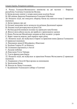 Історія України. Різнорівневі завдання
A. Розпад Галицько-Волинського князівства на дві частини — боярську
республіку Галичину й князівство Волинь
Б. Битва руських князів із татаро-монголами на річці Калці
B. Об'єднання Данилом Романовичем Галичини й Волині
20. Позначте події, які описують оборону Києва від монголо-татар (3 правильні
відповіді).
A. Битва тривала три дні
Б. Останні захисники міста загинули під руїнами Десятинної церкви
B. Основні події розгорнулися на річці Сан
Г. На боці русичів воювали половці під проводом хана Котяна
Д. Жителі міста вбили послів, які прибули з пропозицією здатися
Е. Князь Ростислав Михайлович воював на боці поляків і угорців
Є. Ворог чекав на морози, щоб перейти через річку
21. Позначте події, які відбулися в Європі за правління князя Данила Галицького
(3 правильні відповіді).
A. Панування династії Штауфенів у Німеччині
Б. Ходіння Генріха IV до Каносси
B. Скликання парламенту в Англії
Г. Льодове побоїще
Д. Повстання Уотта Тайлера
Е. Узяття французами Бордо
22. Позначте події, які відбулися за правління Романа Мстиславича (2 правильні
відповіді).
A. Одержання в Золотій Орді ярлика на князювання
Б. Захоплення Києва
B. Походи на Литву й половців
Г. Будівництво Успенського собору в Галичині
33
 