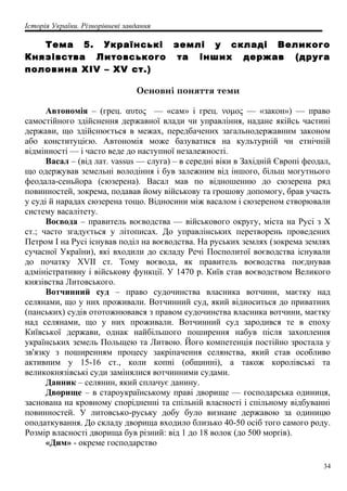 Історія України. Різнорівневі завдання
Тема 5. Українські землі у складі Великого
Князівства Литовського та інших держав (друга
половина XIV – XV ст.)
Основні поняття теми
Автономія – (грец. αυτος — «сам» і грец. νομος — «закон») — право
самостійного здійснення державної влади чи управління, надане якійсь частині
держави, що здійснюється в межах, передбачених загальнодержавним законом
або конституцією. Автономія може базуватися на культурній чи етнічній
відмінності — і часто веде до наступної незалежності.
Васал – (від лат. vassus — слуга) – в середні віки в Західній Європі феодал,
що одержував земельні володіння і був залежним від іншого, більш могутнього
феодала-сеньйора (сюзерена). Васал мав по відношенню до сюзерена ряд
повинностей, зокрема, подавав йому військову та грошову допомогу, брав участь
у суді й нарадах сюзерена тощо. Відносини між васалом і сюзереном створювали
систему васалітету.
Воєвода – правитель воєводства — військового округу, міста на Русі з Х
ст.; часто згадується у літописах. До управлінських перетворень проведених
Петром I на Русі існував поділ на воєводства. На руських землях (зокрема землях
сучасної України), які входили до складу Речі Посполитої воєводства існували
до початку XVII ст. Тому воєвода, як правитель воєводства поєднував
адміністративну і військову функції. У 1470 р. Київ став воєводством Великого
князівства Литовського.
Вотчинний суд – право судочинства власника вотчини, маєтку над
селянами, що у них проживали. Вотчинний суд, який відноситься до приватних
(панських) судів ототожнювався з правом судочинства власника вотчини, маєтку
над селянами, що у них проживали. Вотчинний суд зародився те в епоху
Київської держави, однак найбільшого поширення набув після захоплення
українських земель Польщею та Литвою. Його компетенція постійно зростала у
зв'язку з поширенням процесу закріпачення селянства, який став особливо
активним у 15-16 ст., коли копні (общинні), а також королівські та
великокнязівські суди замінялися вотчинними судами.
Данник – селянин, який сплачує данину.
Дворище – в староукраїнському праві дворище — господарська одиниця,
заснована на кровному спорідненні та спільній власності і спільному відбуванні
повинностей. У литовсько-руську добу було визнане державою за одиницю
оподаткування. До складу дворища входило близько 40-50 осіб того самого роду.
Розмір власності дворища був різний: від 1 до 18 волок (до 500 морґів).
«Дим» - окреме господарство
34
 