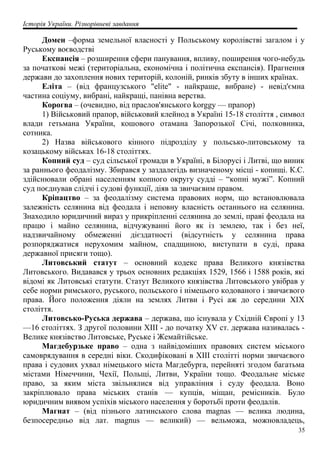 Історія України. Різнорівневі завдання
Домен –форма земельної власності у Польському королівстві загалом і у
Руському воєводстві
Експансія – розширення сфери панування, впливу, поширення чого-небудь
за початкові межі (територіальна, економічна і політична експансія). Прагнення
держави до захоплення нових територій, колоній, ринків збуту в інших країнах.
Еліта – (від французського "elite" - найкраще, вибране) - невід'ємна
частина соціуму, вибрані, найкращі, панівна верства.
Корогва – (очевидно, від праслов'янського korggy — прапор)
1) Військовий прапор, військовий клейнод в Україні 15-18 століття , символ
влади гетьмана України, кошового отамана Запорозької Січі, полковника,
сотника.
2) Назва військового кінного підрозділу у польсько-литовському та
козацькому військах 16-18 століттях.
Копний суд – суд сільської громади в Україні, в Білорусі і Литві, що виник
за раннього феодалізму. Збирався у заздалегідь визначеному місці - копищі. К.C.
здійснювали обрані населенням копного округу судді – “копні мужі”. Копний
суд поєднував слідчі і судові функції, діяв за звичаєвим правом.
Кріпацтво – за феодалізму система правових норм, що встановлювала
залежність селянина від феодала і неповну власність останнього на селянина.
Знаходило юридичний вираз у прикріпленні селянина до землі, праві феодала на
працю і майно селянина, відчужуванні його як із землею, так і без неї,
надзвичайному обмеженні дієздатності (відсутність у селянина права
розпоряджатися нерухомим майном, спадщиною, виступати в суді, права
державної присяги тощо).
Литовський статут – основний кодекс права Великого князівства
Литовського. Видавався у трьох основних редакціях 1529, 1566 і 1588 років, які
відомі як Литовські статути. Статут Великого князівства Литовського увібрав у
себе норми римського, руського, польського і німецього кодованого і звичаєвого
права. Його положення діяли на землях Литви і Русі аж до середини ХІХ
століття.
Литовсько-Руська держава – держава, що існувала у Східній Європі у 13
—16 століттях. З другої половини XIII - до початку XV ст. держава називалась -
Велике князівство Литовське, Руське і Жемайтійське.
Магдебурзьке право – одна з найвідоміших правових систем міського
самоврядування в середні віки. Скодифіковані в XIII столітті норми звичаєвого
права і судових ухвал німецького міста Магдебурга, перейняті згодом багатьма
містами Німеччини, Чехії, Польщі, Литви, України тощо. Феодальне міське
право, за яким міста звільнялися від управління і суду феодала. Воно
закріплювало права міських станів — купців, міщан, ремісників. Було
юридичним виявом успіхів міського населення у боротьбі проти феодалів.
Магнат – (від пізнього латинського слова magnas — велика людина,
безпосередньо від лат. magnus — великий) — вельможа, можновладець,
35
 