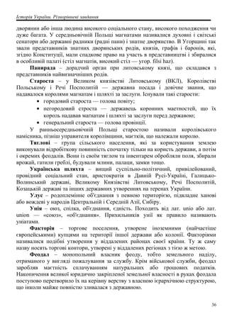 Історія України. Різнорівневі завдання
дворянин або інша людина високого соціального стану, високого походження чи
дуже багата. У середньовічній Польщі магнатами називалися духовні і світські
сенатори або державні радники (радні пани) і знатне дворянство. В Угорщині так
звали представників знатних дворянських родів, князів, графів і баронів, які,
згідно Конституції, мали спадкове право на участь в представництві і збиралися
в особливій палаті (стіл магнатів, високий стіл — угор. filsi haz).
Панирада – дорадчий орган при литовському князі, що складався з
представників найвизначніших родів.
Староста – у Великом князівстві Литовському (ВКЛ), Королівстві
Польському і Речі Посполитій — державна посада і довічне звання, що
надавалося королями магнатам і шляхті за заслуги. Існували такі старости:
• городовий староста — голова повіту;
• негородовий строста — державець коронних маетностей, що їх
король надавав маґнатам і шляхті за заслуги перед державою;
• генеральний староста — голова провінції.
У ранньосередньовічній Польщі старостою називали королівського
намісника, пізніш управителя королівщини, маєтків, що належали королю.
Тяглові – група сільського населення, які за користування землею
виконували відробіткову повинність спочатку тільки на користь держави, а потім
і окремих феодалів. Вони із своїм тяглом та інвентарем обробляли поля, збирали
врожай, гатили греблі, будували млини, палаци, замки тощо.
Українська шляхта – вищий суспільно-політичний, привілейований,
провідний соціальний стан, аристократія в Давній Русі-Україні, Галицько-
Волинський державі, Великому Князівстві Литовському, Речі Посполитій,
Козацькій державі та інших державних утвореннях на теренах України.
Улус – родоплемінне об'єднання з певною територією, підвладне ханові
або вождеві у народів Центральній і Середній Азії, Сибіру.
Унія – оюз, спілка, об'єднання, єдність. Походить від лат. unio або лат.
union — «союз», «об'єднання». Прихильників унії як правило називають
уніатами.
Факторія – торгове поселення, утворене іноземними (найчастіше
європейськими) купцями на території іншої держави або колонії. Факторіями
називалися подібні утворення у віддалених районах своєї країни. Ту ж саму
назву носять торгові контори, утворені у віддалених регіонах з тією ж метою.
Феодал – монопольний власник феоду, тобто земельного наділу,
отриманого у вигляді пожалування за службу. Крім військової служби, феодал
заробляв маєтність сплачуванням натуральних або грошових податків.
Накопичення великої юридично закріпленої земельної власності в руках феодала
поступово перетворило їх на керівну верству з власною ієрархічною структурою,
що інколи майже повністю зливалася з державною.
36
 