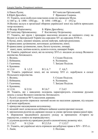 Історія України. Різнорівневі завдання
А Павло Русин;
Б Юрій Дрогобич;
В Станіслав Оріховський;
Г Франциск Скорина.
15. Укажіть, коли відбулося повстання селян під проводом Мухи.
А 1447 р.; Б 1490—1492 pp.; В 1494—1496 pp.; Г 1512 р.
16.Велика заслуга в організації оборони української землі від набігів кримських
татар належить:
А Федору Коріатовичу; Б Юрію Дрогобичу;
В Станіславу Оріховському; Г Костянтину Острозькому.
17. Укажіть, які групи і прошарки населення входили до панівного стану на
Волині та в Центральній Україні від середини XV до середини XVII ст.
А Купці, князі, заможні міщани, цехові майстри, майстри-ремісники;
Б православне духівництво, католицьке духівництво, князі;
В православне духівництво, пани, багате купецтво, лихварі;
Г князі, пани, зем'яни-шляхта, шляхта-голота, панцирні бояри.
18. Укажіть українські землі, які на початку XVI ст. входили до складу Великого
князівства Литовського.
1. Волинь;
2. Київщина;
3. Галичина;
4. Буковина
5. Східне Поділля;
6. Холмщина;
7. Західне Поділля.
А 1,3,4 Б 1,2,5 В 3, 6, 7 Г 4,6,7.
19. Укажіть українські землі, які на початку XVI ст. перебували в складі
Польського королівства.
1. Волинь;
2. Київщина;
3. Галичина;
4. Буковина;
5. Східне Поділля;
6. Холмщина;
7. Західне Поділля.
А 1,2,4; Б 2,5,6 В 3,6,7 Г 2,4,5
20. Укажіть, які з наведених положень характеризують становище руських
земель у складі Великого князівства Литовського.
1. Русичі становили 90 % населення держави;
2. культура русичів справляла значний вплив на населення держави, під владою
якої вони перебували;
3. примусове насаджування католицизму;
4. місцевій знаті дозволялося обіймати найвищі адміністративні посади;
5. призначення русичів на державні посади за умови зречення православної віри;
6. збереження традиційного руського укладу за принципом: «Старого не
порушуємо, а нового не впроваджуємо»;
7. усунення русичів від провідних ролей в економічному розвитку міст.
А 1,3,6,7 Б 1,2,4,6 В 2,3,5,6 Г 1,3,5,7
21. Укажіть, які українські міста отримали магдебурзьке право в XIV—XVI ст.
1. Львів; 2. Полтава;
39
 