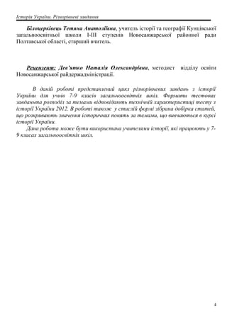 Історія України. Різнорівневі завдання
Білоцерківець Тетяна Анатоліївна, учитель історії та географії Кунцівської
загальноосвітньої школи І-ІІІ ступенів Новосанжарської районної ради
Полтавської області, старший вчитель.
Рецензент: Дев’ятко Наталія Олександрівна, методист відділу освіти
Новосанжарської райдержадміністрації.
В даній роботі представлений цикл різнорівневих завдань з історії
України для учнів 7-9 класів загальноосвітніх шкіл. Формати тестових
завданьта розподіл за темами відповідають технічній характеристиці тесту з
історії України 2012. В роботі також у стислій формі зібрана добірка статей,
що розкривають значення історичних понять за темами, що вивчаються в курсі
історії України.
Дана робота може бути використана учителями історії, які працюють у 7-
9 класах загальноосвітніх шкіл.
4
 