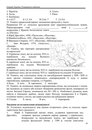 Історія України. Різнорівневі завдання
3. Чернігів;
4. Холм;
5. Кам'янець;
6. Галич;
7. Рівне.
А 1,4,5,7 Б 1,3, 5,6 В 2,4,6, 7 Г 2,3,5,6
22. Укажіть правильний варіант заповнення пропусків у тексті.
Наприкінці XV ст. почалося друкування книг церковнослов'янською мовою.
Першодрукарем став ______________________, який у ___________p.
надрукував у Кракові богословські книги _______________, ________________
та «Октоїх».
А Юрій Дрогобич, 1450, «Часослов», «Псалтир»;
Б ШвайпольтФіоль, 1491, «Часослов», «Псалтир»;
В Франциск Скорина, 1517, «Псалтир», «Біблія руська»;
Г Іван Федоров, 1574, «Апостол»,
«Буквар».
23. Укажіть, яка територія заштрихована
на картосхемі
А Українські землі, які на початку XVI ст.
перебували під владою Великого
князівства Литовського;
Б українські землі, які на початку XVI ст.
перебували під владою Московської
держави;
В українські землі, які на початку XVI ст. перебували під владою Польщі;
Г українські землі, які на початку XVI ст. перебували під владою Угорщини.
24. Укажіть, яку узагальнену назву (за магдебурзьким правом) у XIII—XIX ст
мали органи станового міщанського самоврядування й суду в деяких
європейських державах (зокрема, і в Україні).
А Рада; Б віче; В парламент; Г магістрат.
25. Укажіть, як називалася закрита корпоративна спілка, що складалася з членів,
які належали до одного або кількох зближених ремісничих фахів, поширених по
містах Західної Європи, починаючи від XI—XII ст. Особливого розвитку вони
набули в німецьких країнах, звідки через Польщу поширилися й в Україні,
головним чином у містах, що користувалися магдебурзьким правом.
А Гільдія; Б каста; В цех; Г корпорація.
Завдання на встановлення відповідності
26. Установіть відповідність між іменем історичного діяча та стислою харак-
теристикою його діяльності.
1. Юрій
Дрогобич;
А Український магнат, князь, уславився перемогами над
татарами; прагнув утворити окрему державу з українських,
білоруських та московських земель, які перебували під
владою феодальної Литви; у 1508 р. очолив повстання
40
 