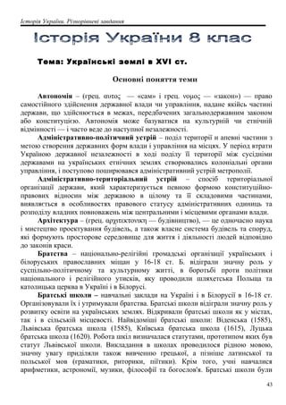 Історія України. Різнорівневі завдання
Тема: Українські землі в XVI ст.
Основні поняття теми
Автономія – (грец. αυτος — «сам» і грец. νομος — «закон») — право
самостійного здійснення державної влади чи управління, надане якійсь частині
держави, що здійснюється в межах, передбачених загальнодержавним законом
або конституцією. Автономія може базуватися на культурній чи етнічній
відмінності — і часто веде до наступної незалежності.
Адміністративно-політичний устрій – поділ території н апевні частини з
метою створення державних форм влади і управління на місцях. У період втрати
Україною державної незалежності в ході поділу її території між сусідніми
державами на українських етнічних землях створювались колоніальні органи
управління, і поступово поширювався адміністративний устрій метрополії.
Адміністративно-територіальний устрій – спосіб територіальної
організації держави, який характеризується певною формою конституційно-
правових відносин між державою в цілому та її складовими частинами,
виявляється в особливостях правового статусу адміністративних одиниць та
розподілу владних повноважень між центральними і місцевими органами влади.
Архітектура – (грец. αρχιτεκτονικη — будівництво), — це одночасно наука
і мистецтво проектування будівель, а також власне система будівель та споруд,
які формують просторове середовище для життя і діяльності людей відповідно
до законів краси.
Братства – національно-релігійні громадські організації українських і
білоруських православних міщан у 16-18 ст. Б. відіграли значну роль у
суспільно-політичному та культурному житті, в боротьбі проти політики
національного і релігійного утисків, яку проводили шляхетська Польща та
католицька церква в Україні і в Білорусі.
Братські школи – навчальні заклади на Україні і в Білорусії в 16-18 ст.
Організовували їх і утримували братства. Братські школи відіграли значну роль у
розвитку освіти на українських землях. Відкривали братські школи як у містах,
так і в сільській місцевості. Найвідоміші братські школи: Віденська (1585),
Львівська братська школа (1585), Київська братська школа (1615), Луцька
братська школа (1620). Робота шкіл визначалася статутами, прототипом яких був
статут Львівської школи. Викладання в школах проводилося рідною мовою,
значну увагу приділяли також вивченню грецької, а пізніше латинської та
польської мов (граматики, риторики, піїтики). Крім того, учні навчалися
арифметики, астрономії, музики, філософії та богослов'я. Братські школи були
43
 