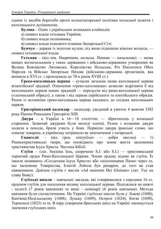 Історія України. Різнорівневі завдання
одним із засобів боротьби проти колонізаторської політики польської шляхти і
католицького духівництва.
Булава – Один з українських козацьких клейнодів:
а) символ влади гетьмана України;
б) символ влади полковника;
в) символ влади кошового отамана Запорозької Січі.
Бунчук – держак із золотою кулею, під якою підвішено кінське волосся, —
символ гетьманської влади.
Гетьман – (від нім. Hauptmann, польськ. Hetman — начальник) — назва
вищих воєначальників у таких державних і військово-державних утвореннях як
Велике Князівство Литовське, Королівство Польське, Річ Посполита Обох
Народів та Військо Запорізьке Низове (військово-державна організація, яка
виникла в XVI ст. і проіснувала до 70-х років XVIII ст.)
Греко-католицька церква – сучасна загальна назва католицької церкви
візантійської традиції. Означення «греко-католицька» дозволяє відрізняти її від
католицьких церков інших традицій — передусім від римо-католицької церкви
(«латинський обряд»), а також і від церков сирійського та коптійського обрядів.
Разом із останніми греко-католицька церква належать до східних католицьких
церков.
Григоріанський календар – календар, уведений в ужиток 4 жовтня 1582
року Папою Римським Григорієм XIII.
Джура – в Україні в 16—18 століттях — зброєносець у козацької
старшини. Зазвичай джурами були молоді хлопці. Разом з козаками джури
ходили в походи, брали участь у боях. Первісно джура іранське слово, що
означає товариш, в українську потрапило як запозичення з татарської.
Євангеліє – (від грец. εύαγγέλιον — добра звістка) — 1)
Ранньохристиянські твори, що оповідають про земне життя засновника
християнства Ісуса Христа. Частина Біблії.
Єзуїти – (лат. Societas Iesu, скорочено S.J. або S.I.) — християнський
чернечий орден Римо-Католицької Церкви. Члени ордену відомі як єзуїти. Їх
інколи називають «Солдатами Ісуса Христа» або «піхотинцями Папи» через те,
що засновник Товариства, Ігнатій Лойола був рицарем, до того як став
священиком. Девізом єзуїтів є вислів «Ad maiorem Dei Gloriam» (лат. Усе на
славу Божу).
Єзуїтські школи – навчальні заклади, які створювалися з середини 16 ст.
орденом єзуїтів для посилення впливу католицької церкви. Поділялися на нижчі
- колегії (7 років навчання) та вищі - семінарії (6 років навчання). Методи
навчання були схоластичними. На Україні єзуїтські школи були у Львові (1608),
Кам'янці-Подільському (1608), Луцьку (1609), Острозі (1624), Києві (1690),
Тернополі (1823) та ін. В міру створення братських шкіл на Україні зменшується
значення єзуїтських шкіл.
44
 