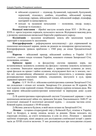 Історія України. Різнорівневі завдання
• військові служителі — підписар, булавничий, хорунжий, бунчужний,
перначний, підосавул, довбиш, піддовбиш, військовий пушкар,
підпушкар, гармаш, військовий товмач, військовий шафарі, підшафар,
кантаржій та канцеляристи;
• похідні та паланкові начальники — полковник, писар, осавул,
підписар та підосавул.
Козацькі повстання – збройні виступи козаків кінця XVI – 20-30-х рр..
XVII ст. проти існуючих порядків, польського засилля. Відігравали важливу роль
у розвитку національно-визвольної боротьби українського народу.
Колонізація – заселення незайманих земель або захоплення чужих
територій із подальшим їх заселенням.
Контрреформація – реформування католицизму) - рух спрямований на
оновлення католицької церкви, виник як реакція на поширення протестантизму.
Контрреформація тривала приблизно з 1560 року до кінця Тридцятилітньої
війни.
Корогва – військовий прапор, військовий клейнод в Україні 15-18
століття , символ влади гетьмана України, кошового отамана Запорозької Січі,
полковника, сотника.
Кріпосне право – за феодалізму система правових норм, що
встановлювала залежність селянина від феодала і неповну власність останнього
на селянина. Знаходило юридичний вираз у прикріпленні селянина до землі,
праві феодала на працю і майно селянина, відчужуванні його як із землею, так і
без неї, надзвичайному обмеженні дієздатності (відсутність у селянина права
розпоряджатися нерухомим майном, спадщиною, виступати в суді, права
державної присяги тощо).
Курінь –1) У 16-18 ст. військово-адміністративна одиниця Запорізької Січі,
що складалася з кілька сот козаків. Запорізька Січ ділилася на 38 куренів. На
чолі куреня стояв курінний отаман. Отамана обирала курінна козацька рада. Він
мав широкі військово-адміністративні компетенції та вирішував деякі судові
справи.
2) В адміністративно-територіальній системі Гетьманської держави з часів
національно-визвольної війни під проводом Богдана Хмельницького 1648-57 до
остаточної ліквідації її політичної автономії курінь — складова частина сотні.
Кожний курінь складався з 10-40 козаків.
2) Велика довгаста будівля, в якій жили козаки на Запорізькій Січі.
Літопис – історико-літературний твір у Київській Русі, пізніше в Україні,
Росії та Білорусі, в якому оповідь велася за роками. Назва походить від
структури літопису, де статті починались зі слів «в літо». Літописи — важливі
пам'ятки літератури, цінні джерела для дослідження слов'янської історії з давніх
часів до XVIII століття включно. У них розповідається про походження східних
46
 