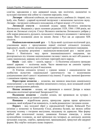 Історія України. Різнорівневі завдання
слов’ян, зародження у них державної влади, про політичні, економічні та
культурні взаємини між собою та з іншими народами, тощо.
Литаври – військові клейноди, що знаходилися у довбиша (іт. timpani, пол.
kotły, нім. Pauke) - ударний музичний інструмент з визначеною частотою звуку.
Литаври - інструмент азійського походження, в Європі відомі з 15 століття.
Литовські статути – основний кодекс права Великого князівства
Литовського. Видавався у трьох основних редакціях 1529, 1566 і 1588 років, які
відомі як Литовські статути. Статут Великого князівства Литовського увібрав у
себе норми римського, руського, польського і німецього кодованого і звичаєвого
права. Його положення діяли на землях Литви і Русі аж до середини ХІХ
століття.
Національно-визвольний рух – 1) Будь-який суспільно-політичний рух,
учасниками якого є представники певної етнічної спільності (племені,
народності, нації), з метою звільнення своєї країни від чужоземного панування.
2) У вузькому розумінні - національно-визвольний рух - масові рухи
Нового і Новітнього часу проти іншонаціонального панування, що
розгортаються під чіткими національними гаслами і мають на меті об'єднання в
єдину національну державу всіх етнічних територій свого народу.
Нація – (лат. natio — плем'я, народ) — 1) Політична спільнота громадян
певної держави — політична нація. Часто вживається як синонім терміну
держава, коли мається на увазі її населення.
2) Етнічна спільнота (етнос) з єдиною мовою і самосвідомістю (як
особистим відчуттям «національної ідентичності» так і колективним
усвідомленням своєї єдності і відмінності від інших). У цьому значенні фактично
є синонімом терміну народ.
Нереєстрове козацтво – козацтво, яке виникло внаслідок самовільного
«покозачення» і, не маючи офіційно визначеного статусу, вело козацький спосіб
життя в прикордонних районах.
Низове козацтво – козаки, які проживали в пониззі Дніпра в межах
військово-політичної організації Запорозької Січі.
Паланкове козацтво – сімейні козаки, які проживали на хуторах і
зимівниках, належали до певної паланки.
Панщина – відробіткова рента, примусова дарова праця кріпосного
селянина, який відбував її як повинність, зі своїм реманентом і тягловою силою.
Пернач – вид холодної зброї у середньовічній Європі, Київській Русі
(пізніше у козацтва) та Близькому Сході, різновид булави, що являла собою
металеву головку з гострими виступами, насаджену на держално. Мав форму
срібної або позолоченої палиці, довжиною близько півметра, з литою
кулеподібною головкою, до якої кріпилися від чотирьох до декількох десятків
металевих пластин, «пір'їн», прямокутної, трапецевидної, трикутної або ажурної
форми. Від «пір'їн» походить назва «пернач».
47
 