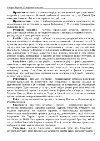 Історія України. Різнорівневі завдання
Православ’я – одна з головних (поряд з католицизмом і протестантизмом)
напрямів у християнстві. Основні особливості: визнання того, що Святий Дух
походить тільки від Бога-Отця, віра в пекло, рай, тощо.
Протестантизм – один із найпоширеніших напрямів у християнстві, що
відокремився від католицтва в період Реформації у 16 столітті (лютеранство,
кальвінізм та ін.)
Реєстрове козацтво – частина українського козацтва, прийнята на
військову службу польсько-литовською владою і записана в окремий список —
реєстр, звідки й назва реєстрові козаки.
Релігія – (від лат. religio – зв'язок) - в широкому розумінні віра, світогляд,
бачення, сприйняття і відображення сущого людиною або спільнотою людей. У
вузькому розумінні релігія - віра в існування надприродних - персоніфікованих
чи ні - сил, що супроводжується переконанням у здатності цих сил або сили
(Бога, богів, Абсолюту, Космосу і т.п.) впливати на Всесвіт та на долю людей. Ця
віра відбивається в думках, відчуттях і волі людини, включає в себе певний
етичний кодекс, виражається в певному способі поведінки та/або ритуалах, за
допомогою яких людина шукає схвалення та прихильності Бога або богів.
Республіка – (від лат. res public - громадська річ) — форма державного
правління, за якої верховні органи державної влади обираються на певний строк,
з окресленими законом повноваженнями, існує поділ влади на законодавчу,
виконавчу, судову. Республіка відмінна від монархії - форми державного
правління, при якій верховна державна влада належить одній особі - монарху,
передається у спадок.
Реформація – (від лат. reformatio) - християнський церковно-релігійний,
духовно-суспільний та політичний рух оновлення у країнах Західної та
Центральної Європи в 16 столітті, спрямований на повернення до біблейських
першоджерел Християнства у їх суті, який набув форми релігійної боротьби
проти Католицької церкви і папської влади. Реформацію пов'язують з іменами
Мартіна Лютера, Жана Кальвіна та Ульріха Цвінглі —та відповідно називають
протестанською, лютеранською або євангелічною.
Сейм – назва законодавчих органів у Великому Князівстві Литовському та
Речі Посполитій.
Ставропігія – (від грец. «ставрос» і «пігіон» — поставлення хреста) —
автономна православна церковна одиниця (церква, монастир, братство), яка
підлягає юрисдикції не місцевих ієрархів, а безпосередньо патріархові і
користується спеціальними правами (догляд над духовенством, іноді навіть над
ієрархами). На Україні право ставропігії надавали константинопольські
патріархи (до 1686). Цим правом скористалися деякі церковні братства, які під
час релігійної боротьби (перша половина 17 ст.) стали на оборону православія,
поборюючи деякі заходи місцевих єпископів.
Універсал – від лат. Universalis — загальний, через пол. Uniwersał) —
актовий документ, який доводить до загального відома певну постанову влади, її
48
 