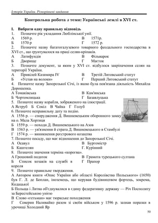 Історія України. Різнорівневі завдання
Контрольна робота з теми: Українські землі в XVI ст.
І. Вибрати одну правильну відповідь
1. Позначте рік укладання Люблінської унії.
А 1569 р.
Б 1570 р
В 1571р.
Г 1572 р.
2. Позначте назву багатогалузевого товарного феодального господарства в
XVI ст., що ґрунтувалося на праці селян-кріпаків.
А Латифундія
Б Дворище
В Фільварок
Г Маєток
3. Позначте документ, за яким у XVI ст. відбулося закріпачення селян на
території України.
А Привілей Казимира IV
Б «Устав на волоки»
В Третій Литовський статут
Г Перший Литовський статут
4. Позначте назву Запорозької Січі, із якою була пов'язана діяльність Михайла
Дорошенка.
А Томаківська
Б Чортомлицька
В Кам'янська
Г Базавлуцька
5. Позначте назву корабля, зображеного на ілюстрації.
А Яструб Б Сокіл В Чайка Г Голуб
6. Позначте неправильну дату та подію.
А 1556 р. — спорудження Д. Вишневецьким оборонного замку
на о. Мала Хортиця
Б 1559 р. — походи Д. Вишневецького на Азов
В 1563 р. — ув'язнення й страта Д. Вишневецького в Стамбулі
Г 1574 p. — виникнення реєстрового козацтва
7. Позначте посаду, що має відношення до Запорозької Січі.
А Осавул
Б Каштелян
В Бургомістр
Г. Курінний
8. Позначте значення терміна «корогва».
А Грошовий податок
Б Список козаків на службі в
короля
В Грамота турецького султана
Г Прапор
9. Позначте правильне твердження.
А Автором книги «Опис України або області Королівства Польського» (1650)
був Г. Л. де Боплан, іноземець, що керував будівництвом фортець, зокрема,
Кодацької
Б Польща і Литва об'єднувалися в єдину федеративну державу — Річ Посполиту
за Берестейською унією
В Слово «гетьман» має тюркське походження
Г Северин Наливайко разом зі своїм військом у 1596 р. зазнав поразки в
урочищі Холодний Яр
50
 