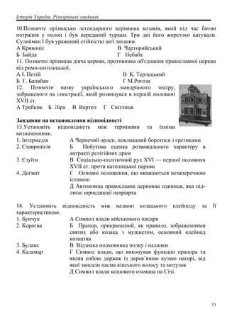 Історія України. Різнорівневі завдання
10.Позначте прізвисько легендарного керівника козаків, який під час битви
потрапив у полон і був переданий туркам. Три дні його жорстоко катували.
Сулейман І був уражений стійкістю цієї людини.
А Кривоніс
Б Байда
В Чарторийський
Г Небаба
11. Позначте прізвища діяча церкви, противника об'єднання православної церкви
від римо-католицької,
А І. Потій
Б Г. Балабан
В К. Терлецький
Г М.Рогоза
12. Позначте назву українського мандрівного театру,
зображеного на ілюстрації, який розвинувся в першій половині
XVII ст.
А Требник Б Ліра В Вертеп Г Світлиця
Завдання на встановлення відповідності
13.Установіть відповідність між термінами та їхніми
визначеннями.
1. Інтермедія А Чернечий орден, покликаний боротися з єретиками
2. Ставропігія Б Побутова сценка розважального характеру в
антракті релігійних драм
3. Єзуїти В Соціально-політичний рух XVI — першої половини
XVII ст. проти католицької церкви
4. Догмат Г Основні положення, що вважаються незаперечною
істиною
Д Автономна православна церковна одиниця, яка під-
лягає юрисдикції патріарха
14. Установіть відповідність між назвою козацького клейноду та її
характеристикою.
1. Бунчук А Символ влади військового писаря
2. Корогва Б Прапор, прикрашений, як правило, зображеннями
святих або козака з мушкетом, основний клейнод
козацтва
3. Булава В Відзнака полковника полку і паланки
4. Каламар Г Символ влади, що виконував функцію прапора та
являв собою держак із дерев’яною кулею нагорі, від
якої звисали пасма кінського волосу та мотузок
Д Символ влади кошового отамана на Січі.
51
 