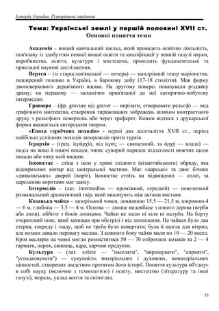 Історія України. Різнорівневі завдання
Тема: Українські землі у першій половині XVII ст.
Основні поняття теми
Академія – вищий навчальний заклад, який провадить освітню діяльність,
пов'язану із здобуттям певної вищої освіти та кваліфікації у певній галузі науки,
виробництва, освіти, культури і мистецтва, проводить фундаментальні та
прикладні наукові дослідження.
Вертеп – (зі старослов'янської — печера) — мандрівний театр маріонеток,
поширений головно в Україні, в барокову добу (17-18 століття). Мав форму
двоповерхового дерев'яного ящика. На другому поверсі показували різдвяну
драму; на першому — механічно прив'язаної до неї сатирично-побутову
інтермедію.
Гравюра – (фр. gravure від graver — вирізати, створювати рельєф) — вид
графічного мистецтва, створення тиражованих зображень шляхом контрастного
друку з рельєфних поверхонь або через трафарет. Кожен відтиск з друкарської
форми вважається авторським твором.
«Епоха героїчних походів» - перші два десятиліття XVII ст., період
найбільш успішних походів запорожців проти турків.
Ієрархія – (грец. ίεράρχίά, від ίερσς — священний, та άρχή — влада) —
поділ на вищі й нижчі посади, чини; суворий порядок підлеглості нижчих щодо
посади або чину осіб вищим.
Іконостас – стіна з ікон у храмі східного (візантийського) обряду, яка
відокремлює вівтар від центральної частини. Має «царські» та двоє бічних
«дияконських» дверей (воріт). Іконостас стоїть на підвищенні — солеї, за
царськими воротами має завісу.
Інтермедія – (лат. intermedius — проміжний, середній) — невеличкий
розважальний драматичний твір, який виконують між актами вистави.
Козацька чайка – запорізький човен, довжиною 15.5 — 21,5 м, шириною 4
— 6 м, глибина — 3,5 — 4 м. Основа — днище видовбане з одного дерева (верби
або липи), оббите з боків дошками. Чайки не мали ні кіля ні палуби. На борту
очеретовий пояс, який захищав при обстрілі і від затоплення. На чайках було два
стерна, спереду і ззаду, щоб не треба було повертати; була й щогла для вітрил,
але козаки давали перевагу веслам. З кожного боку чайки мали по 10 — 20 весел.
Крім веслярів на човні могли розміститися 50 — 70 озброєних козаків та 2 — 4
гармати, порох, свинець, ядра, харчові продукти.
Культура – (лат. colere — "населяти", "вирощувати", "сприяти",
"успадковувати") — сукупність матеріальних і духовних, нематеріальних
цінностей, створених людством протягом його історії. Поняття культура об'єднує
в собі науку (включно з технологією) і освіту, мистецтво (літературу та інші
галузі), мораль, уклад життя та світогляд.
53
 