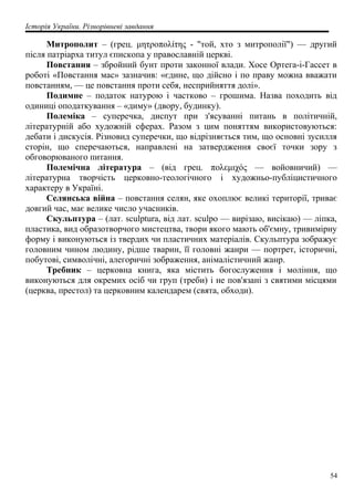 Історія України. Різнорівневі завдання
Митрополит – (грец. μητροπολίτης - "той, хто з митрополії") — другий
після патріарха титул єпископа у православній церкві.
Повстання – збройний бунт проти законної влади. Хосе Ортега-і-Гассет в
роботі «Повстання мас» зазначив: «єдине, що дійсно і по праву можна вважати
повстанням, — це повстання проти себя, несприйняття долі».
Подимне – податок натурою і частково – грошима. Назва походить від
одиниці оподаткування – «диму» (двору, будинку).
Полеміка – суперечка, диспут при з'ясуванні питань в політичній,
літературній або художній сферах. Разом з цим поняттям використовуються:
дебати і дискусія. Різновид суперечки, що відрізняється тим, що основні зусилля
сторін, що сперечаються, направлені на затвердження своєї точки зору з
обговорюваного питання.
Полемічна література – (від грец. πολεμιχός — войовничий) —
літературна творчість церковно-теологічного і художньо-публіцистичного
характеру в Україні.
Селянська війна – повстання селян, яке охоплює великі території, триває
довгий час, має велике число учасників.
Скульптура – (лат. sculptura, від лат. sculpo — вирізаю, висікаю) — ліпка,
пластика, вид образотворчого мистецтва, твори якого мають об'ємну, тривимірну
форму і виконуються із твердих чи пластичних матеріалів. Скульптура зображує
головним чином людину, рідше тварин, її головні жанри — портрет, історичні,
побутові, символічні, алегоричні зображення, анімалістичний жанр.
Требник – церковна книга, яка містить богослуження і моління, що
виконуються для окремих осіб чи груп (треби) і не пов'язані з святими місцями
(церква, престол) та церковним календарем (свята, обходи).
54
 