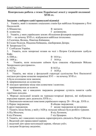 Історія України. Різнорівневі завдання
Контрольна робота з теми: Українські землі у першій половині
XVII ст.
Завдання з вибором однієї правильної відповіді
1. Укажіть, який із названих соціальних станів був найбільш безправним у Речі
Посполитій.
А Міщанство;
Б селянство;
В магнати;
Г духівництво.
2. Укажіть, у яких українських землях збільшення фільварків наприкінці
XVI — на початку XVII ст. відбувалося найбільш інтенсивно.
А Галичина, Волинь, Північна Київщина;
Б Східне Поділля, Південна Київщина, лівобережжя Дніпра;
В Запорозька Січ;
Г Слобідська Україна.
3. Укажіть, коли запорозькі козаки на чолі з Петром Сагайдачним здобули
Кафу.
А 1606 р.;
Б 1608 р.;
В 1614 р.;
Г 1616 р.
4. Укажіть, коли польським сеймом була схвалена «Ординація Війська
Запорозького реєстрового».
А 1615р.;
Б 1625 р.
В 1632 р.
Г 1638 р.
5. Укажіть, яке місце у феодальній структурі суспільства Речі Посполитої
посідало реєстрове козацтво наприкінці XVI — на початку XVII ст.
А Було оголошено поза законом;
Б прирівнювалося до селянства;
В посідало проміжне місце між селянством і шляхтою;
Г прирівнювалося до шляхти.
6. Укажіть, яке з наведених тверджень розкриває сутність поняття «доба
героїчних походів».
1. Морські експедиції козаків на турецько-татарські фортеці, які відбувалися
впродовж перших двох десятиліть XVII ст.;
2. Національно-визвольні повстання українського народу 20—30-х рр.. XVII ст.
А Перше твердження;
Б друге твердження;
В обидва твердження;
Г жодне твердження не розкриває.
7. Укажіть місце битви, у якій у 1620 р. польське військо було розбите турками.
А Під Мохачем;
Б під П'яткою;
В під Хотином;
Г під Цецорою.
8. Укажіть, які з наведених положень характеризують діяльність Петра І Могили.
1. Видатний діяч православної церкви;
2. видатний діяч греко-католицької церкви, «батько унії»;
3. заснував Острозьку академію;
55
 