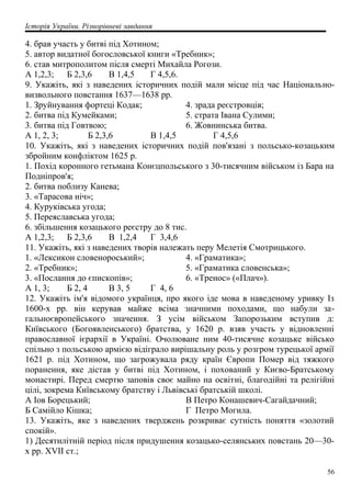 Історія України. Різнорівневі завдання
4. брав участь у битві під Хотином;
5. автор видатної богословської книги «Требник»;
6. став митрополитом після смерті Михайла Рогози.
А 1,2,3; Б 2,3,6 В 1,4,5 Г 4,5,6.
9. Укажіть, які з наведених історичних подій мали місце під час Національно-
визвольного повстання 1637—1638 рр.
1. Зруйнування фортеці Кодак;
2. битва під Кумейками;
3. битва під Говтвою;
4. зрада реєстровців;
5. страта Івана Сулими;
6. Жовнинська битва.
А 1, 2, 3; Б 2,3,6 В 1,4,5 Г 4,5,6
10. Укажіть, які з наведених історичних подій пов'язані з польсько-козацьким
збройним конфліктом 1625 р.
1. Похід коронного гетьмана Конєцпольського з 30-тисячним військом із Бара на
Подніпров'я;
2. битва поблизу Канева;
3. «Тарасова ніч»;
4. Куруківська угода;
5. Переяславська угода;
6. збільшення козацького реєстру до 8 тис.
А 1,2,3; Б 2,3,6 В 1,2,4 Г 3,4,6
11. Укажіть, які з наведених творів належать перу Мелетія Смотрицького.
1. «Лексикон словенороський»;
2. «Требник»;
3. «Послання до єпископів»;
4. «Граматика»;
5. «Граматика словенська»;
6. «Тренос» («Плач»).
А 1, 3; Б 2, 4 В 3, 5 Г 4, 6
12. Укажіть ім'я відомого українця, про якого іде мова в наведеному уривку Із
1600-х pp. він керував майже всіма значними походами, що набули за-
гальноєвропейського значення. З усім військом Запорозьким вступив д:
Київського (Богоявленського) братства, у 1620 р. взяв участь у відновленні
православної ієрархії в Україні. Очолюване ним 40-тисячне козацьке військо
спільно з польською армією відіграло вирішальну роль у розгром турецької армії
1621 р. під Хотином, що загрожувала ряду країн Європи Помер від тяжкого
поранення, яке дістав у битві під Хотином, і похований у Києво-Братському
монастирі. Перед смертю заповів своє майно на освітні, благодійні та релігійні
цілі, зокрема Київському братству і Львівські братській школі.
А Іов Борецький;
Б Самійло Кішка;
В Петро Конашевич-Сагайдачний;
Г Петро Могила.
13. Укажіть, яке з наведених тверджень розкриває сутність поняття «золотий
спокій».
1) Десятилітній період після придушення козацько-селянських повстань 20—30-
х pp. XVII ст.;
56
 