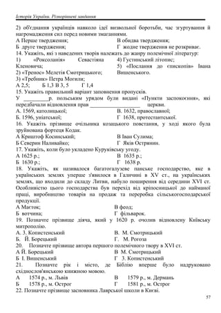 Історія України. Різнорівневі завдання
2) об'єднання українців навколо ідеї визвольної боротьби, час згуртування й
нагромадження сил перед новими змаганнями.
А Перше твердження;
Б друге твердження;
В обидва твердження;
Г жодне твердження не розкриває.
14. Укажіть, які з наведених творів належать до жанру полемічної літератур:
1) «Роксоланія» Севастіяна
Кленовича;
2) «Тренос» Мелетія Смотрицького;
3) «Требник» Петра Могили;
4) Густинський літопис;
5) «Послання до єпископів» Івана
Вишенського.
А 2,5; Б 1,3 В 3, 5 Г 1,4
15. Укажіть правильний варіант заповнення пропусків.
У _________р. польським урядом були видані «Пункти заспокоєння», які
передбачали відновлення прав __________________ церкви.
А. 1569, католицької;
Б. 1596, уніатської;
В. 1632, православної;
Г 1638, протестантської.
16. Укажіть прізвище очільника козацького повстання, у ході якого була
зруйнована фортеця Кодак.
А Криштоф Косинський;
Б Северин Наливайко;
В Іван Сулима;
Г Яків Острянин.
17. Укажіть, коли було укладено Куруківську угоду.
А 1625 р.;
Б 1630 р.;
В 1635 р.;
Г 1638 р.
18. Укажіть, як називалося багатогалузеве панське господарство, яке в
українських землях уперше з'явилося в Галичині в XV ст., на українських
землях, що входили до складу Литви, набуло поширення від середини XVI ст.
Особливістю цього господарства був перехід від кріпосницької до найманої
праці, виробництво товарів на продаж та переробка сільськогосподарської
продукції.
А Маєток;
Б вотчина;
В феод;
Г фільварок.
19. Позначте прізвище діяча, який у 1620 р. очолив відновлену Київську
митрополію.
А. 3. Копистенський
Б. Й. Борецький
В. М. Смотрицький
Г. М. Рогоза
20. Позначте прізвище автора першого полемічного твору в XVI ст.
А Й. Борецький
Б І. Вишенський
В М. Смотрицький
Г 3. Копистенський
21. Позначте рік і місто, де Біблію вперше було надруковано
східнослов'янською книжною мовою.
А 1574 p., м. Львів
Б 1578 p., м. Острог
В 1579 p., м. Дермань
Г 1581 p., м. Острог
22. Позначте прізвище засновника Лаврської школи в Києві.
57
 