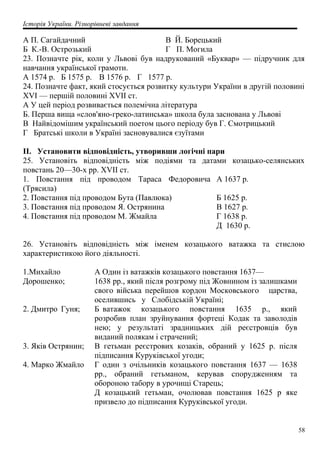 Історія України. Різнорівневі завдання
А П. Сагайдачний
Б К.-В. Острозький
В Й. Борецький
Г П. Могила
23. Позначте рік, коли у Львові був надрукований «Буквар» — підручник для
навчання української грамоти.
А 1574 р. Б 1575 р. В 1576 р. Г 1577 р.
24. Позначте факт, який стосується розвитку культури України в другій половині
XVI — першій половині XVII ст.
А У цей період розвивається полемічна література
Б. Перша вища «слов'яно-греко-латинська» школа була заснована у Львові
В Найвідомішим український поетом цього періоду був Г. Смотрицький
Г Братські школи в Україні засновувалися єзуїтами
II. Установити відповідність, утворивши логічні пари
25. Установіть відповідність між подіями та датами козацько-селянських
повстань 20—30-х pp. XVII ст.
1. Повстання під проводом Тараса Федоровича
(Трясила)
А 1637 р.
2. Повстання під проводом Бута (Павлюка) Б 1625 р.
3. Повстання під проводом Я. Острянина В 1627 р.
4. Повстання під проводом М. Жмайла Г 1638 р.
Д 1630 р.
26. Установіть відповідність між іменем козацького ватажка та стислою
характеристикою його діяльності.
1.Михайло
Дорошенко;
А Один із ватажків козацького повстання 1637—
1638 pp., який після розгрому під Жовнином із залишками
свого війська перейшов кордон Московського царства,
оселившись у Слобідській Україні;
2. Дмитро Гуня; Б ватажок козацького повстання 1635 p., який
розробив план зруйнування фортеці Кодак та заволодів
нею; у результаті зрадницьких дій реєстровців був
виданий полякам і страчений;
3. Яків Острянин; В гетьман реєстрових козаків, обраний у 1625 р. після
підписання Куруківської угоди;
4. Марко Жмайло Г один з очільників козацького повстання 1637 — 1638
pp., обраний гетьманом, керував спорудженням та
обороною табору в урочищі Старець;
Д козацький гетьман, очолював повстання 1625 р яке
призвело до підписання Куруківської угоди.
58
 
