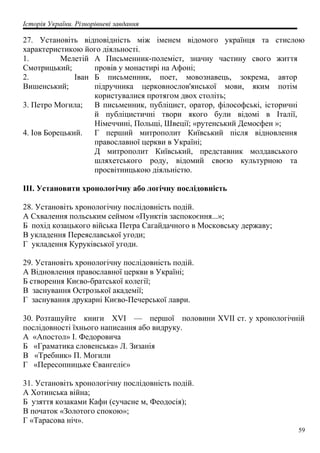 Історія України. Різнорівневі завдання
27. Установіть відповідність між іменем відомого українця та стислою
характеристикою його діяльності.
1. Мелетій
Смотрицький;
А Письменник-полеміст, значну частину свого життя
провів у монастирі на Афоні;
2. Іван
Вишенський;
Б письменник, поет, мовознавець, зокрема, автор
підручника церковнослов'янської мови, яким потім
користувалися протягом двох століть;
3. Петро Могила; В письменник, публіцист, оратор, філософські, історичні
й публіцистичні твори якого були відомі в Італії,
Німеччині, Польщі, Швеції; «рутенський Демосфен »;
4. Іов Борецький. Г перший митрополит Київський після відновлення
православної церкви в Україні;
Д митрополит Київський, представник молдавського
шляхетського роду, відомий своєю культурною та
просвітницькою діяльністю.
III. Установити хронологічну або логічну послідовність
28. Установіть хронологічну послідовність подій.
А Схвалення польським сеймом «Пунктів заспокоєння...»;
Б похід козацького війська Петра Сагайдачного в Московську державу;
В укладення Переяславської угоди;
Г укладення Куруківської угоди.
29. Установіть хронологічну послідовність подій.
А Відновлення православної церкви в Україні;
Б створення Києво-братської колегії;
В заснування Острозької академії;
Г заснування друкарні Києво-Печерської лаври.
30. Розташуйте книги XVI — першої половини XVII ст. у хронологічній
послідовності їхнього написання або видруку.
А «Апостол» І. Федоровича
Б «Граматика словенська» Л. Зизанія
В «Требник» П. Могили
Г «Пересопницьке Євангеліє»
31. Установіть хронологічну послідовність подій.
А Хотинська війна;
Б узяття козаками Кафи (сучасне м, Феодосія);
В початок «Золотого спокою»;
Г «Тарасова ніч».
59
 