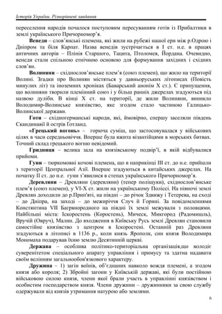 Історія України. Різнорівневі завдання
переселення народів почалося поступовим пересуванням готів із Прибалтики в
землі українського Причорномор’я.
Венеди – слов’янські племена, які жили на рубежі нашої ери між р.Одрою і
Дніпром та біля Карпат. Назва венедів зустрічається в I ст. н.е. в працях
античних авторів – Плінія Старшого, Тацита, Птоломея, Йордана. Очевидно,
венеди стали спільною етнічною основою для формування західних і східних
слов’ян.
Волиняни – східнослов’янське плем’я (союз племен), що жило на території
Волині. Згадки про Волинян містяться у давньоруських літописах (Повість
минулих літ) та іноземних хроніках (Баварський анонім X ст.). Є припущення,
що волиняни творили племінний союз і у більш ранніх джерелах згадуються під
назвою дуліби. В кінці X ст. на території, де жили Волиняни, виникло
Володимир-Волинське князівство, яке згодом стало частиною Галицько-
Волинської держави.
Готи – східногерманські народи, які, ймовірно, спершу заселяли південь
Скандинавії й острів Ґотланд.
«Грецький вогонь» – горюча суміш, що застосовувалася у військових
цілях в часи середньовіччя. Вперше була вжита візантійцями в морських битвах.
Точний склад грецького вогню невідомий.
Гридниця – велика зала на князівському подвір’ї, в якій відбувалися
прийоми.
Гуни – тюркомовні кочові племена, що в наприкінці III ст. до н.е. прийшли
з території Центральної Азії. Вперше згадуються в китайських джерелах. На
початку II ст. до н.е. гуни з’явилися в степах українського Причорномор’я.
Деревляни – Древляни (деревляни) (тепер поліщуки), східнослов’янське
плем’я (союз племен), у VI-X ст. жили на українському Поліссі. На півночі землі
Древлян доходили до р.Прип'яті, на півдні – до річок Здвижу і Тетерева, на сході
– до Дніпра, на заході – до межиріччя Случ й Горині. За повідомленнями
Констянтина VII Багрянородного на півдні їх землі межували з половцями.
Найбільші міста: Іскоростень (Коростень), Мическ, Микгород (Радомишль),
Вручій (Овруч), Малин. До входження в Київську Русь землі Древлян становили
самостійне князівство з центром в Іскоростені. Останній раз Древляни
згадуються в літописі в 1136 р., коли князь Ярополк, син князя Володимира
Мономаха подарував їхню землю Десятинній церкві.
Держава – особлива політико-територіальна організація,що володіє
суверенітетом спеціального апарату управління і примусу та здатна надавати
своїм велінням загальнообов'язкового характеру.
Дружина – 1) загін воїнів, об’єднаних навколо вождя племені, а згодом
князя або короля; 2) Збройні загони у Київській державі, які були постійною
військовою силою князя, члени якої брали участь в управлінні князівством і
особистим господарством князя. Члени дружини – дружинники за свою службу
одержували від князів утримання натурою або землями.
6
 