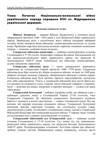 Історія України. Різнорівневі завдання
Тема: Початок Національно-визвольної війни
українського народу середини XVII ст. Відродження
української держави.
Основні поняття теми
Військо Запорізьке – держава Війська Запорозького в основних рисах
сформувалася протягом 1648—1652 років у ході Визвольної війни українського
народу. Вирішальну роль у політичному житті війська відігравав виборний
гетьман, якому належала вища військова, адміністративно-політична та судова
влада. Провідною верствою виступала козацька старшина, основною соціальною
опорою — козацтво, особливо вільне козацтво.
Генеральна військова канцелярія — найвища адміністративна установа
Гетьманщини в 17-18 століть. Канцелярія створена Богданом Хмельницьким під
час національно-визвольної війни українського народу під проводом Б.
Хмельницького 1648-57 років. Здійснювала все військове, адміністративне,
судове і фінансове управління.
Генеральна військова рада — орган центрального державного
управління на гетьманській Україні протягом 1648—1750 років. Генеральна
військова рада бере початок від зборів козацького війська, на яких до 1648 року
обирали гетьмана, козацьку старшину, обмірковували військові і станові справи.
Генеральна військова рада була органом прямого народоправства, нагадуючи
віча доби середньовіччя. Участь у генеральній військовій раді могли брати всі,
хто належав до козацького стану, зокрема, знатні військові товариші і старшина,
іноді — делегації від міщан, запорожці, в окремих випадках — селяни (так звана
чорна рада).
Генеральний бунчужний – виборна службова особа, що обіймала одну з
найвищих урядових посад у Гетьманській Україні 17-18 століттях, член
Генеральної Старшини. До обов'язків генерального бунчужного належало
берегти і захищати у воєнні часи бунчук — символ гетьманської влади. Під час
воєнних дій керував відділами козацького війська. Генеральний бунчужний
виконував важливі доручення гетьмана, що стосувалися судових справ,
дипломатичної служби. З особливого гетьманського наказу засідав у Генеральній
Військовій Канцелярії або командував відділом війська. У мирних часах гетьман
послуговувався ним у справах дипломатичних та судових.
Генеральний військовий суд (Генеральний суд) — найвища судова
установа Гетьманщини в 17-18 століттях. Суд виник під час національно-
визвольної війни українського народу під проводом Богдана Хмельницького
1648-57 років. Підпорядковувався гетьманові. Розглядав справи про вбивства,
грабежі, підпали маєтків. Найважливіші справи (наприклад, злочини проти
60
 