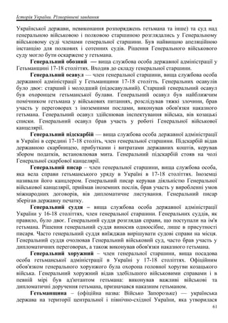 Історія України. Різнорівневі завдання
Української держави, невиконання розпоряджень гетьмана та інше) та суд над
генеральною військовою і полковою старшиною розглядались у Генеральному
військовому суді членами генеральної старшини. Був найвищою апеляційною
інстанцію для полкових і сотенних судів. Рішення Генерального військового
суду могло бути оскаржене у гетьмана.
Генеральний обозний — вища службова особа державної адміністрації у
Гетьманщині 17-18 століттях. Входив до складу генеральної старшини.
Генеральний осавул — член генеральної старшини, вища службова особа
державної адміністрації у Гетьманщини 17-18 столітть. Генеральних осавулів
було двоє: старший і молодший (підосавульний). Старший генеральний осавул
був охоронцем гетьманської булави. Генеральний осавул був найближчим
помічником гетьмана у військових питаннях, розслідував тяжкі злочини, брав
участь у переговорах з іноземними послами, виконував обов'язки наказного
гетьмана. Генеральний осавул здійснював інспектування війська, вів козацькі
списки. Генеральний осавул брав участь у роботі Генеральної військової
канцелярії.
Генеральний підскарбій — вища службова особа державної адміністрації
в Україні в середині 17-18 століть, член генеральної старшини. Підскарбій відав
державною скарбницею, прибутками і витратами державних коштів, керував
збором податків, встановлював мита. Генеральний підскарбій стояв на чолі
Генеральної скарбової канцелярії.
Генеральний писар – член генеральної старшини, вища службова особа,
яка вела справи гетьманського уряду в Україні в 17-18 століттях. Іноземці
називали його канцлером. Генеральний писар керував діяльністю Генеральної
військової канцелярії, приймав іноземних послів, брав участь у виробленні умов
міжнародних договорів, вів дипломатичне листування. Генеральний писар
зберігав державну печатку.
Генеральний суддя – вища службова особа державної адміністрації
України у 16-18 століттях, член генеральної старшини. Генеральних суддів, як
правило, було двоє. Генеральний суддя розглядав справи, що поступали на ім'я
гетьмана. Рішення генеральний суддя виносив одноосібне, лише в присутності
писаря. Часто генеральний суддя виїжджав вирішувати судові справи на місця.
Генеральний суддя очолював Генеральний військовий суд, часто брав участь у
дипломатичних переговорах, а також виконував обов'язки наказного гетьмана.
Генеральний хоружний – член генеральної старшини, вища посадова
особа гетьманської адміністрації в Україні у 17-18 століттях. Офіційним
обов'язком генерального хорунжого була охорона головної хоругви козацького
війська. Генеральний хоружний відав здебільшого військовими справами і в
певній мірі був ад'ютантом гетьмана: виконував важливі військові та
дипломатичні доручення гетьмана, призначався наказним гетьманом.
Гетьманщина – (офіційна назва: Військо Запорозьке) — українська
держава на території центральної і північно-східної України, яка утворилася
61
 