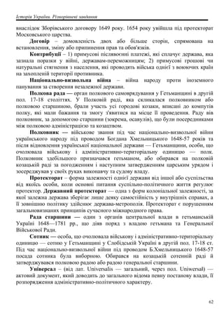 Історія України. Різнорівневі завдання
внаслідок Зборівського договору 1649 року. 1654 року увійшла під протекторат
Московського царства.
Договір – домовленість двох або більше сторін, спрямована на
встановлення, зміну або припинення прав та обов'язків.
Контрибуції – 1) примусові післявоєнні платежі, які сплачує держава, яка
зазнала поразки у війні, державам-переможницям; 2) примусові грошові чи
натуральні стягнення з населення, які проводять війська однієї з воюючих країн
на захопленій території противника.
Національно-визвольна війна – війна народу проти іноземного
панування за створення незалежної держави.
Полкова рада — орган полкового самоврядування у Гетьманщині в другій
пол. 17-18 століттях. У Полковій раді, яка скликалася полковником або
полковою старшиною, брали участь усі городові козаки, вписані до компутів
полку, які мали бажання та змогу з'явитися на місце її проведення. Раду вів
полковник, за допомогою старшини (зокрема, осавулів), що були посередниками
між полковою адміністрацією та козацтвом.
Полковник — військове звання під час національно-визвольної війни
українського народу під проводом Богдана Хмельницького 1648-57 років та
після відновлення української національної держави — Гетьманщини, особи, що
очолювала військову і адміністративно-територіальну одиницю — полк.
Полковник здебільшого призначався гетьманом, або обирався на полковій
козацькій раді за погодженням і наступним затвердженням царським урядом і
зосереджував у своїх руках виконавчу та судову владу.
Протекторат – форма залежності однієї держави від іншої або суспільства
від якоїсь особи, коли основні питання суспільно-політичного життя регулює
протектор. Державний протекторат — одна з форм колоніальної залежності, за
якої залежна держава зберігає лише деяку самостійність у внутрішніх справах, а
її зовнішню політику здійснює держава-метрополія. Протекторат є порушенням
загальновизнаних принципів сучасного міжнародного права.
Рада старшини — один з органів центральної влади в гетьманській
Україні 1648—1781 pp., що діяв поряд з владою гетьмана та Генеральної
Військової Ради.
Сотник — особа, що очолювала військову і адміністративно-територіальну
одиницю — сотню у Гетьманщині у Слобідській Україні в другій пол. 17-18 ст.
Під час національно-визвольної війни під проводом Б.Хмельницького 1648-57
посада сотника була виборною. Обирався на козацькій сотенній раді й
затверджувався полковою радою або радою генеральної старшини.
Універсал – (від лат. Universalis — загальний, через пол. Uniwersał) —
актовий документ, який доводить до загального відома певну постанову влади, її
розпорядження адміністративно-політичного характеру.
62
 
