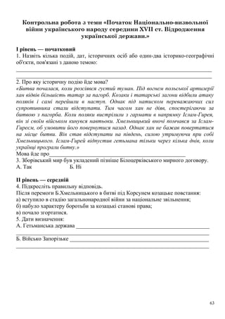 Контрольна робота з теми «Початок Національно-визвольної
війни українського народу середини XVII ст. Відродження
української держави.»
І рівень — початковий
1. Назвіть кілька подій, дат, історичних осіб або один-два історико-географічні
об'єкти, пов'язані з даною темою:
_____________________________________________________________________
_____________________________________________________________________
2. Про яку історичну подію йде мова?
«Битва почалася, коли розсіявся густий туман. Під вогнем польської артилерії
хан відвів більшість татар за пагорб. Козаки і татарські загони відбили атаку
поляків і самі перейшли в наступ. Однак під натиском переважаючих сил
супротивника стали відступати. Тим часом хан не діяв, спостерігаючи за
битвою з пагорба. Коли поляки вистрілили з гармати в напрямку Іслам-Гирея,
він зі своїм військом кинувся навтьоки. Хмельницький вночі помчався за Іслам-
Гиреєм, об умовити його повернутися назад. Однак хан не бажав повертатися
на місце битви. Він став відступати на південь, силою утримуючи при собі
Хмельницького. Іслам-Гирей відпустив гетьмана тільки через кілька днів, коли
українці програли битву.»
Мова йде про________________________________________________
3. Зборівський мир був укладений пізніше Білоцерківського мирного договору.
А. Так Б. Ні
II рівень — середній
4. Підкресліть правильну відповідь.
Після перемоги Б.Хмельницького в битві під Корсунем козацьке повстання:
а) вступило в стадію загальнонародної війни за національне звільнення;
б) набуло характеру боротьби за козацькі станові права;
в) почало згортатися.
5. Дати визначення:
А. Гетьманська держава _______________________________________________
____________________________________________________________________
Б. Військо Запорізьке _________________________________________________
____________________________________________________________________
63
 