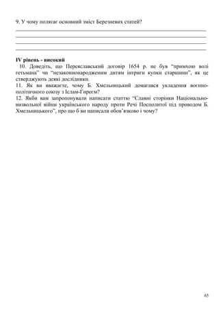 9. У чому полягає основний зміст Березневих статей?
_____________________________________________________________________
_____________________________________________________________________
_____________________________________________________________________
_____________________________________________________________________
ІV рівень - високий
10. Доведіть, що Переяславський договір 1654 р. не був “примхою волі
гетьмана” чи “незаконнонародженим дитям інтриги купки старшини”, як це
стверджують деякі дослідники.
11. Як ви вважаєте, чому Б. Хмельницький домагався укладення воєнно-
політичного союзу з Іслам-Гиреєм?
12. Якби вам запропонували написати статтю “Славні сторінки Національно-
визвольної війни українського народу проти Речі Посполитої під проводом Б.
Хмельницького”, про що б ви написали обов’язково і чому?
65
 